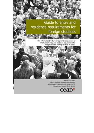 Guide to entry and
residence requirements for
           foreign students

    This information brochure is to provide an overview of
        the Austrian entry and residence requirements for
               foreign students wishing to study in Austria




                                                A Publication of the
                      OeAD-Gesellschaft mit beschränkter Haftung
                   Austrian Agency for International Cooperation in
                             Education and Research (OeAD-GmbH)
 