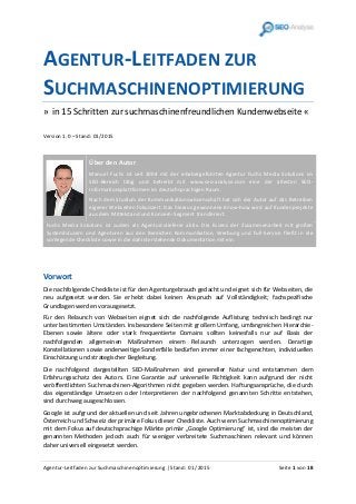 Agentur-Leitfaden zur Suchmaschinenoptimierung | Stand: 01 /2015 Seite 1 von 18
AGENTUR-LEITFADEN ZUR
SUCHMASCHINENOPTIMIERUNG
» in 15 Schritten zur suchmaschinenfreundlichen Kundenwebseite «
Version 1.0 – Stand: 01/2015
Über den Autor
Manuel Fuchs ist seit 2004 mit der inhabergeführten Agentur Fuchs Media Solutions im
SEO-Bereich tätig und betreibt mit www.seo-analyse.com eine der ältesten SEO-
Informationsplattformen im deutschsprachigen Raum.
Nach dem Studium der Kommunikationswissenschaft hat sich der Autor auf das Betreiben
eigener Webseiten fokussiert. Das hieraus gewonnene Know-how wird auf Kundenprojekte
aus dem Mittelstand und Konzern-Segment transferiert.
Fuchs Media Solutions ist zudem als Agenturzulieferer aktiv. Die Essenz der Zusammenarbeit mit großen
Systemhäusern und Agenturen aus den Bereichen Kommunikation, Werbung und Full-Service fließt in die
vorliegende Checkliste sowie in die dahinterstehende Dokumentation mit ein.
Vorwort
Die nachfolgende Checkliste ist für den Agenturgebrauch gedacht und eignet sich für Webseiten, die
neu aufgesetzt werden. Sie erhebt dabei keinen Anspruch auf Vollständigkeit; fachspezifische
Grundlagen werden vorausgesetzt.
Für den Relaunch von Webseiten eignet sich die nachfolgende Auflistung technisch bedingt nur
unter bestimmten Umständen. Insbesondere Seiten mit großem Umfang, umfangreichen Hierarchie-
Ebenen sowie ältere oder stark frequentierte Domains sollten keinesfalls nur auf Basis der
nachfolgenden allgemeinen Maßnahmen einem Relaunch unterzogen werden. Derartige
Konstellationen sowie anderweitige Sonderfälle bedürfen immer einer fachgerechten, individuellen
Einschätzung und strategischer Begleitung.
Die nachfolgend dargestellten SEO-Maßnahmen sind genereller Natur und entstammen dem
Erfahrungsschatz des Autors. Eine Garantie auf universelle Richtigkeit kann aufgrund der nicht
veröffentlichten Suchmaschinen-Algorithmen nicht gegeben werden. Haftungsansprüche, die durch
das eigenständige Umsetzen oder Interpretieren der nachfolgend genannten Schritte entstehen,
sind durchweg ausgeschlossen.
Google ist aufgrund der aktuellen und seit Jahren ungebrochenen Marktabdeckung in Deutschland,
Österreich und Schweiz der primäre Fokus dieser Checkliste. Auch wenn Suchmaschinenoptimierung
mit dem Fokus auf deutschsprachige Märkte primär „Google Optimierung“ ist, sind die meisten der
genannten Methoden jedoch auch für weniger verbreitete Suchmaschinen relevant und können
daher universell eingesetzt werden.
 