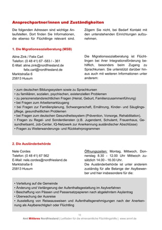 10
Amt Mittleres Nordfriesland | Leitfaden für die ehrenamtliche Flüchtlingshilfe | www.amnf.de
Ansprechpartner/innen und Zuständigkeiten
Die folgenden Adressen sind wichtige An-
laufstellen. Dort finden Sie Informationen,
die ebenso für Flüchtlinge relevant sind.
Zögern Sie nicht, bei Bedarf Kontakt mit
den untenstehenden Einrichtungen aufzu-
nehmen.
1. Die Migrationssozialberatung (MSB)
Aline Zink / Felix Carl
Telefon: (0 48 41) 67 -583 / - 361
E-Mail: aline.zink@nordfriesland.de
felix.carl@nordfriesland.de
Marktstraße 6
25813 Husum
Die Migrationssozialberatung ist Flücht-
lingen bei ihrer Integrationsförderung be-
hilflich, besonders beim Zugang zu
Sprachkursen. Sie unterstützt darüber hin-
aus auch mit weiteren Informationen unter
anderem:
2. Die Ausländerbehörde
Nele Cordes
Telefon: (0 48 41) 67 562
E-Mail: nele.cordes@nordfriesland.de
Marktstraße 6
25813 Husum
Öffnungszeiten: Montag, Mittwoch, Don-
nerstag 8.30 - 12.00 Uhr Mittwoch zu-
sätzlich 14.00 - 16.00 Uhr.
Die Ausländerbehörde ist unter anderem
zuständig für alle Belange der Asylbewer-
ber und hier insbesondere für die:
• zum deutschen Bildungssystem sowie zu Sprachkursen
• zu familiären, sozialen, psychischen, existenziellen Problemen
• zu personenstandsrechtlichen Fragen (Heirat, Geburt, Familienzusammenführung)
• bei Fragen zum Arbeitsmarktzugang
• bei Fragen zur Familienplanung, Schwangerschaft, Ernährung, Kinder- und Säuglings-
pflege, gesundheitlichen Problemen
• bei Fragen zum deutschen Gesundheitssystem (Prävention, Vorsorge, Rehabilitation),
• Fragen zu Regel- und Sonderdiensten (z.B. Jugendamt, Schulamt, Frauenhaus, Ge-
sundheitsamt, Job-Center, IQ-Netzwerk zur Anerkennung ausländischer Abschlüsse)
• Fragen zu Weiterwanderungs- und Rückkehrprogrammen
• Verteilung auf die Gemeinde
• Änderung und Verlängerung der Aufenthaltsgestattung im Asylverfahren
• Beschaffung von Pässen und Passersatzpapieren nach abgelehntem Asylantrag
• Überwachung der Ausreise
• Ausstellung von Reiseausweisen und Aufenthaltsgenehmigungen nach der Anerken-
nung als Asylberechtigte/r oder Flüchtling
 