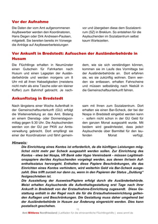 15
Amt Mittleres Nordfriesland | Leitfaden für die ehrenamtliche Flüchtlingshilfe | www.amnf.de
Vor der Aufnahme
Die Daten der vom Amt aufgenommenen
Asylbewerber werden den Koordinatoren,
Hans Degen oder Dirk Andresen-Paulsen,
mitgeteilt. Sie bereiten bereits im Vorwege
die Anträge auf Asylbewerberleistungen
vor und übergeben diese dem Sozialzent-
rum (SZ) in Breklum. So entstehen für die
Asylsuchenden im Sozialzentrum selbst
kaum Wartezeiten.
Vor Ankunft in Bredstedt: Aufsuchen der Ausländerbehörde in
Husum
Die Flüchtlinge erhalten in Neumünster
einen Gutschein für Fahrkarten nach
Husum und einen Lageplan der Auslän-
derbehörde und werden morgens um 8
Uhr mit all ihren Habseligkeiten (meistens
nicht mehr als eine Tasche oder ein kleiner
Koffer) zum Bahnhof gebracht. Je nach-
dem, wie sie sich verständigen können,
kommen sie im Laufe des Vormittags bei
der Ausländerbehörde an. Dort erfahren
sie, wo sie zukünftig wohnen. Dann wer-
den sie entlassen, erhalten Fahrscheine
und müssen selbständig nach Niebüll in
die Gemeinschaftsunterkunft fahren.
Ankunftstag in Bredstedt
Nach längstens einer Woche Aufenthalt in
der Gemeinschaftsunterkunft (GU) erfolgt
die Weiterverteilung an das Amt. Bislang
an einem Dienstag- oder Donnerstagvor-
mittag gegen 9.30 Uhr. Die Asylsuchenden
werden von der GU per PKW zur Amts-
verwaltung gebracht. Dort empfängt sie
einer der Koordinatoren und fährt gemein-
sam mit Ihnen zum Sozialzentrum. Dort
erhalten sie einen Bar-Scheck, der bei der
Nospa in Bredstedt eingelöst werden kann
- sofern nicht schon in der GU Geld für
den ganzen Monat ausgezahlt wurde. Mit
beidem wird gewährleistet, dass jede/r
Asylsuchende über Barmittel für den lau-
fenden Monat verfügt.
Hinweis:
Die Einrichtung eines Kontos ist erforderlich, da die künftigen Leistungen mög-
lichst nicht mehr per Scheck ausgezahlt werden sollen. Zur Einrichtung des
Kontos - etwa bei Nospa, VR Bank oder Hypo Vereinsbank - müssen Legitimati-
onspapiere der/des Asylsuchenden vorgelegt werden, aus denen ihr/sein Auf-
enthaltsstatus hervorgeht. Enthalten diese Papiere Beschränkungen, die das
Einrichten eines Kontos verhindern, wird weiterhin Geld via Bar-Scheck ausge-
zahlt. Dies trifft zurzeit nur dann zu, wenn in den Papieren der Status „Duldung“
festgeschrieben ist.
Die Ausstellung der Ausweise/Papiere erfolgt durch die Ausländerbehörde.
Meist erhalten Asylsuchende die Aufenthaltsgestattung erst Tage nach ihrer
Ankunft in Bredstedt von der Erstaufnahme-Einrichtung zugesandt. Diese Ge-
stattung enthält in der Regel noch die für die Erstaufnahmeeinrichtung gelten-
den Auflagen und Beschränkungen. Die Gestattung muss daher umgehend bei
der Ausländerbehörde in Husum zur Änderung eingereicht werden. Dies kann
postalisch geschehen.
 