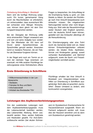16
Amt Mittleres Nordfriesland | Leitfaden für die ehrenamtliche Flüchtlingshilfe | www.amnf.de
Fortsetzung Ankunftstag in Bredstedt:
Dann wird die künftige Wohnung aufge-
sucht. Ein kurzer, gemeinsamer Gang
durch die Räumlichkeiten ist erforderlich,
um sicherzustellen, dass ausreichend Mö-
bel vorhanden sind. Mängel, Wünsche,
usw. können dann gleich mit dem Ord-
nungsamt besprochen werden.
Bei der Übergabe der Wohnung sollte
ein/e ehrenamtlich Tätige/r anwesend sein
und sich und seine Aufgabe kurz vorstel-
len. Der Mitarbeiter der GU kann auf
Grund seiner Sprachkenntnisse als
Sprachmittler genutzt werden. Ansonsten
kennt er meistens Personen, die am Tele-
fon als Übersetzer fungieren können.
In der Regel wird noch ein Termin an ei-
nem der nächsten Tage vereinbart, um
eventuell. mit Hilfe anderer Flüchtlinge be-
ziehungsweise eines Dolmetschers offene
Fragen zu besprechen. Am Ankunftstag ist
die Erschöpfung häufig zu groß, um viele
Details zu klären. So werden die Flüchtlin-
ge nach ihrer Ankunft beispielsweise auch
einkaufen müssen. Die mitgebrachten
Nahrungsmittel reichen eher nicht länger-
fristig aus. Weil viele der Neuankömmlinge
weder Deutsch oder Englisch sprechen,
noch die deutsche Schrift lesen können,
gestaltet sich das Einkaufen allerdings oft
als Herausforderung.
Ein Orientierungsgang oder eine Fahrt
durch die Gemeinde bietet sich an. Dabei
können Einkaufsmöglichkeiten erläutert
werden, die lokalen Ärzte, Apotheken,
Schule und Kindergarten gezeigt, soweit
vorhanden Bushaltestellen und Bahnhof
aufgesucht, sowie die Sport- und Freizeit-
möglichkeiten vermittelt werden.
Erste Orientierung in Schriftform
Flüchtlinge erhalten bei ihrer Ankunft in
Bredstedt vom Integrationslotsen erste
Hilfen zur Orientierung in Schriftform aus-
gehändigt. Nicht alles ist sprachlich „barrie-
refrei“. Diesen Umstand zu ändern, wird
kontinuierlich vorangetrieben.
Leistungen des Asylbewerberleistungsgesetzes
Von den zustehenden Leistungen nach
dem Asylbewerberleistungsgesetz muss
der Lebensunterhalt bestritten werden,
also Lebensmittel, Kleidung, Strom usw.
bezahlt werden. Dazu werden Kaltmiete
und Heizkosten gezahlt. Für Arzt-/Zahn-
arztbesuche werden (bei akuten Schmer-
zen) im Sozialzentrum Krankenscheine für
Hausarzt/Zahnarzt ausgestellt. Wenn ein
Facharzt aufgesucht werden soll, muss
dies der Hausarzt verordnen und es dann
vom Sozialzentrum genehmigt werden.
• Willkommensschreiben in der Lan-
dessprache
• Stadtplan,
• Fahrplan für Bus und Bahn
• Informationsheft
• Infoblatt des Bredstedter TSV
 