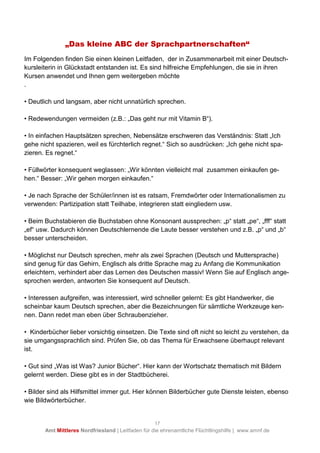 17
Amt Mittleres Nordfriesland | Leitfaden für die ehrenamtliche Flüchtlingshilfe | www.amnf.de
„Das kleine ABC der Sprachpartnerschaften“
Im Folgenden finden Sie einen kleinen Leitfaden, der in Zusammenarbeit mit einer Deutsch-
kursleiterin in Glückstadt entstanden ist. Es sind hilfreiche Empfehlungen, die sie in ihren
Kursen anwendet und Ihnen gern weitergeben möchte
.
• Deutlich und langsam, aber nicht unnatürlich sprechen.
• Redewendungen vermeiden (z.B.: „Das geht nur mit Vitamin B“).
• In einfachen Hauptsätzen sprechen, Nebensätze erschweren das Verständnis: Statt „Ich
gehe nicht spazieren, weil es fürchterlich regnet.“ Sich so ausdrücken: „Ich gehe nicht spa-
zieren. Es regnet.“
• Füllwörter konsequent weglassen: „Wir könnten vielleicht mal zusammen einkaufen ge-
hen.“ Besser: „Wir gehen morgen einkaufen.“
• Je nach Sprache der Schüler/innen ist es ratsam, Fremdwörter oder Internationalismen zu
verwenden: Partizipation statt Teilhabe, integrieren statt eingliedern usw.
• Beim Buchstabieren die Buchstaben ohne Konsonant aussprechen: „p“ statt „pe“, „fff“ statt
„ef“ usw. Dadurch können Deutschlernende die Laute besser verstehen und z.B. „p“ und „b“
besser unterscheiden.
• Möglichst nur Deutsch sprechen, mehr als zwei Sprachen (Deutsch und Muttersprache)
sind genug für das Gehirn, Englisch als dritte Sprache mag zu Anfang die Kommunikation
erleichtern, verhindert aber das Lernen des Deutschen massiv! Wenn Sie auf Englisch ange-
sprochen werden, antworten Sie konsequent auf Deutsch.
• Interessen aufgreifen, was interessiert, wird schneller gelernt: Es gibt Handwerker, die
scheinbar kaum Deutsch sprechen, aber die Bezeichnungen für sämtliche Werkzeuge ken-
nen. Dann redet man eben über Schraubenzieher.
• Kinderbücher lieber vorsichtig einsetzen. Die Texte sind oft nicht so leicht zu verstehen, da
sie umgangssprachlich sind. Prüfen Sie, ob das Thema für Erwachsene überhaupt relevant
ist.
• Gut sind „Was ist Was? Junior Bücher“. Hier kann der Wortschatz thematisch mit Bildern
gelernt werden. Diese gibt es in der Stadtbücherei.
• Bilder sind als Hilfsmittel immer gut. Hier können Bilderbücher gute Dienste leisten, ebenso
wie Bildwörterbücher.
 
