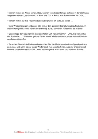 18
Amt Mittleres Nordfriesland | Leitfaden für die ehrenamtliche Flüchtlingshilfe | www.amnf.de
• Nomen immer mit Artikel lernen. Dazu können verschiedenfarbige Schilder in der Wohnung
angeklebt werden: „der Schrank“ in Blau, „die Tür“ in Rosa, „das Badezimmer“ im Grün, U
• Verben immer auf ihre Regelmäßigkeit überprüfen: ich laufe, du läufst, U
• Viele Wiederholungen einbauen, z.B. immer den gleichen Begrüßungsablauf nehmen. In
Maßen korrigieren, sonst hören alle entmutigt auf zu sprechen. Ratsam ist es, in einer
• Gegenfrage den Satz korrekt zu wiederholen: „Ich heißen Karim.“ – „Aha, Sie heißen Ka-
rim. Ich heiße U“. Wenn der gleiche Fehler immer wieder auftaucht, muss man natürlich ir-
gendwann eingreifen.
• Tauschen Sie mal die Rollen und versuchen Sie, die Muttersprache Ihres Sprachpartners
zu lernen, und wenn es nur einige Wörter sind. Nur so erfährt man, was der andere leistet
und wie unbeholfen er sich fühlt. Jeder ist auch gerne mal Lehrer und nicht nur Schüler.
 