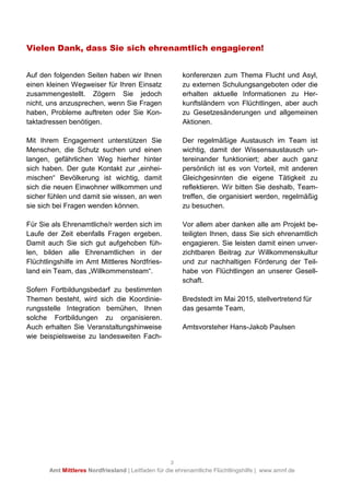 3
Amt Mittleres Nordfriesland | Leitfaden für die ehrenamtliche Flüchtlingshilfe | www.amnf.de
Vielen Dank, dass Sie sich ehrenamtlich engagieren!
Auf den folgenden Seiten haben wir Ihnen
einen kleinen Wegweiser für Ihren Einsatz
zusammengestellt. Zögern Sie jedoch
nicht, uns anzusprechen, wenn Sie Fragen
haben, Probleme auftreten oder Sie Kon-
taktadressen benötigen.
Mit Ihrem Engagement unterstützen Sie
Menschen, die Schutz suchen und einen
langen, gefährlichen Weg hierher hinter
sich haben. Der gute Kontakt zur „einhei-
mischen“ Bevölkerung ist wichtig, damit
sich die neuen Einwohner willkommen und
sicher fühlen und damit sie wissen, an wen
sie sich bei Fragen wenden können.
Für Sie als Ehrenamtliche/r werden sich im
Laufe der Zeit ebenfalls Fragen ergeben.
Damit auch Sie sich gut aufgehoben füh-
len, bilden alle Ehrenamtlichen in der
Flüchtlingshilfe im Amt Mittleres Nordfries-
land ein Team, das „Willkommensteam“.
Sofern Fortbildungsbedarf zu bestimmten
Themen besteht, wird sich die Koordinie-
rungsstelle Integration bemühen, Ihnen
solche Fortbildungen zu organisieren.
Auch erhalten Sie Veranstaltungshinweise
wie beispielsweise zu landesweiten Fach-
konferenzen zum Thema Flucht und Asyl,
zu externen Schulungsangeboten oder die
erhalten aktuelle Informationen zu Her-
kunftsländern von Flüchtlingen, aber auch
zu Gesetzesänderungen und allgemeinen
Aktionen.
Der regelmäßige Austausch im Team ist
wichtig, damit der Wissensaustausch un-
tereinander funktioniert; aber auch ganz
persönlich ist es von Vorteil, mit anderen
Gleichgesinnten die eigene Tätigkeit zu
reflektieren. Wir bitten Sie deshalb, Team-
treffen, die organisiert werden, regelmäßig
zu besuchen.
Vor allem aber danken alle am Projekt be-
teiligten Ihnen, dass Sie sich ehrenamtlich
engagieren. Sie leisten damit einen unver-
zichtbaren Beitrag zur Willkommenskultur
und zur nachhaltigen Förderung der Teil-
habe von Flüchtlingen an unserer Gesell-
schaft.
Bredstedt im Mai 2015, stellvertretend für
das gesamte Team,
Amtsvorsteher Hans-Jakob Paulsen
 