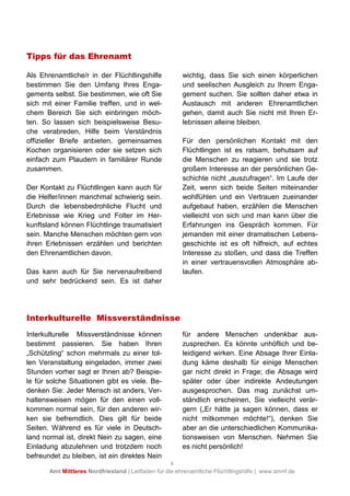 4
Amt Mittleres Nordfriesland | Leitfaden für die ehrenamtliche Flüchtlingshilfe | www.amnf.de
Tipps für das Ehrenamt
Als Ehrenamtliche/r in der Flüchtlingshilfe
bestimmen Sie den Umfang Ihres Enga-
gements selbst. Sie bestimmen, wie oft Sie
sich mit einer Familie treffen, und in wel-
chem Bereich Sie sich einbringen möch-
ten. So lassen sich beispielsweise Besu-
che verabreden, Hilfe beim Verständnis
offizieller Briefe anbieten, gemeinsames
Kochen organisieren oder sie setzen sich
einfach zum Plaudern in familiärer Runde
zusammen.
Der Kontakt zu Flüchtlingen kann auch für
die Helfer/innen manchmal schwierig sein.
Durch die lebensbedrohliche Flucht und
Erlebnisse wie Krieg und Folter im Her-
kunftsland können Flüchtlinge traumatisiert
sein. Manche Menschen möchten gern von
ihren Erlebnissen erzählen und berichten
den Ehrenamtlichen davon.
Das kann auch für Sie nervenaufreibend
und sehr bedrückend sein. Es ist daher
wichtig, dass Sie sich einen körperlichen
und seelischen Ausgleich zu Ihrem Enga-
gement suchen. Sie sollten daher etwa in
Austausch mit anderen Ehrenamtlichen
gehen, damit auch Sie nicht mit Ihren Er-
lebnissen alleine bleiben.
Für den persönlichen Kontakt mit den
Flüchtlingen ist es ratsam, behutsam auf
die Menschen zu reagieren und sie trotz
großem Interesse an der persönlichen Ge-
schichte nicht „auszufragen“. Im Laufe der
Zeit, wenn sich beide Seiten miteinander
wohlfühlen und ein Vertrauen zueinander
aufgebaut haben, erzählen die Menschen
vielleicht von sich und man kann über die
Erfahrungen ins Gespräch kommen. Für
jemanden mit einer dramatischen Lebens-
geschichte ist es oft hilfreich, auf echtes
Interesse zu stoßen, und dass die Treffen
in einer vertrauensvollen Atmosphäre ab-
laufen.
Interkulturelle Missverständnisse
Interkulturelle Missverständnisse können
bestimmt passieren. Sie haben Ihren
„Schützling“ schon mehrmals zu einer tol-
len Veranstaltung eingeladen, immer zwei
Stunden vorher sagt er Ihnen ab? Beispie-
le für solche Situationen gibt es viele. Be-
denken Sie: Jeder Mensch ist anders, Ver-
haltensweisen mögen für den einen voll-
kommen normal sein, für den anderen wir-
ken sie befremdlich. Dies gilt für beide
Seiten. Während es für viele in Deutsch-
land normal ist, direkt Nein zu sagen, eine
Einladung abzulehnen und trotzdem noch
befreundet zu bleiben, ist ein direktes Nein
für andere Menschen undenkbar aus-
zusprechen. Es könnte unhöflich und be-
leidigend wirken. Eine Absage Ihrer Einla-
dung käme deshalb für einige Menschen
gar nicht direkt in Frage; die Absage wird
später oder über indirekte Andeutungen
ausgesprochen. Das mag zunächst um-
ständlich erscheinen, Sie vielleicht verär-
gern („Er hätte ja sagen können, dass er
nicht mitkommen möchte!“), denken Sie
aber an die unterschiedlichen Kommunika-
tionsweisen von Menschen. Nehmen Sie
es nicht persönlich!
 