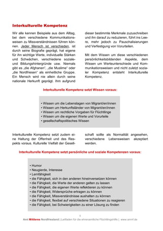 5
Amt Mittleres Nordfriesland | Leitfaden für die ehrenamtliche Flüchtlingshilfe | www.amnf.de
Interkulturelle Kompetenz
Wir alle kennen Beispiele aus dem Alltag,
bei dem verschiedene Kommunikations-
weisen zu Missverständnissen führen kön-
nen. Jeder Mensch ist verschieden, ist
durch seine Biografie geprägt, hat eigene
für ihn wichtige Werte, individuelle Stärken
und Schwächen, verschiedene soziale-
und Bildungshintergründe usw. Niemals
gibt es „die Afghanen“, „die Muslime“ oder
„die Nordfriesen“ als einheitliche Gruppe.
Ein Mensch wird nie allein durch seine
nationale Herkunft geprägt. Ihm aufgrund
dieser bestimmte Merkmale zuzuschreiben
und ihn darauf zu reduzieren, führt ins Lee-
re, mehr jedoch zu Pauschalisierungen
und Verfestigung von Vorurteilen.
Mit dem Wissen um diese verschiedenen
persönlichkeitsbildenden Aspekte, dem
Wissen um Werteunterschiede und Kom-
munikationsweisen und nicht zuletzt sozia-
ler Kompetenz entsteht Interkulturelle
Kompetenz.
Interkulturelle Kompetenz setzt Wissen voraus:
Interkulturelle Kompetenz setzt zudem ei-
ne Haltung der Offenheit und des Res-
pekts voraus. Kulturelle Vielfalt der Gesell-
schaft sollte als Normalität angesehen,
verschiedene Lebensweisen akzeptiert
werden.
Interkulturelle Kompetenz setzt persönliche und soziale Kompetenzen voraus:
• Wissen um die Lebenslagen von Migrant/en/innen
• Wissen um Herkunftsländer von Migrant/en/innen
• Wissen um rechtliche Vorgaben für Flüchtlinge
• Wissen um die eigenen Werte und Vorurteile
• gesellschaftspolitisches Wissen
• Humor
• Neugierde, Interesse
• Lernfähigkeit
• die Fähigkeit, sich in den anderen hineinversetzen können
• die Fähigkeit, die Werte der anderen gelten zu lassen
• die Fähigkeit, die eigenen Werte reflektieren zu können
• die Fähigkeit, Widersprüche ertragen zu können
• die Fähigkeit, Missverständnisse aushalten zu können
• die Fähigkeit, flexibel auf verschiedene Situationen zu reagieren
• die Fähigkeit, bei Schwierigkeiten zu einer Lösung zu finden
 