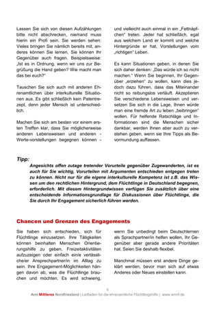 6
Amt Mittleres Nordfriesland | Leitfaden für die ehrenamtliche Flüchtlingshilfe | www.amnf.de
Lassen Sie sich von diesen Aufzählungen
bitte nicht abschrecken, niemand muss
hierin ein Profi sein. Sie werden sehen:
Vieles bringen Sie nämlich bereits mit, an-
deres können Sie lernen. Sie können Ihr
Gegenüber auch fragen. Beispielsweise:
„Ist es in Ordnung, wenn wir uns zur Be-
grüßung die Hand geben? Wie macht man
das bei euch?“
Tauschen Sie sich auch mit anderen Eh-
renamtlichen über interkulturelle Situatio-
nen aus. Es gibt schließlich kein Patentre-
zept, denn jeder Mensch ist unterschied-
lich.
Machen Sie sich am besten vor einem ers-
ten Treffen klar, dass Sie möglicherweise
anderen Lebensweisen und anderen -
Werte-vorstellungen begegnen können -
und vielleicht auch einmal in ein „Fettnäpf-
chen“ treten. Jeder hat schließlich, egal
aus welchem Land er kommt und welche
Hintergründe er hat, Vorstellungen vom
„richtigen“ Leben.
Es kann Situationen geben, in denen Sie
sich daher denken: „Das würde ich so nicht
machen.“ Wenn Sie beginnen, Ihr Gegen-
über „erziehen“ zu wollen, kann dies je-
doch dazu führen, dass das Miteinander
nicht so reibungslos verläuft. Akzeptieren
Sie verschiedene Lebensweisen und ver-
setzen Sie sich in die Lage, Ihnen würde
man eine fremde Art zu leben „beibringen“
wollen. Für helfende Ratschläge und In-
formationen sind die Menschen sicher
dankbar, werden Ihnen aber auch zu ver-
stehen geben, wenn sie Ihre Tipps als Be-
vormundung auffassen.
Tipp:
Angesichts offen zutage tretender Vorurteile gegenüber Zugewanderten, ist es
auch für Sie wichtig, Vorurteilen mit Argumenten entschieden entgegen treten
zu können. Nicht nur für die eigene interkulturelle Kompetenz ist z.B. das Wis-
sen um den rechtlichen Hintergrund, dem Flüchtlinge in Deutschland begegnen,
erforderlich. Mit diesem Hintergrundwissen verfügen Sie zusätzlich über eine
entscheidende Informationsgrundlage für Diskussionen über Flüchtlinge, die
Sie durch Ihr Engagement sicherlich führen werden.
Chancen und Grenzen des Engagements
Sie haben sich entschieden, sich für
Flüchtlinge einzusetzen. Ihre Tätigkeiten
können beinhalten Menschen Orientie-
rungshilfe zu geben, Freizeitaktivitäten
aufzuzeigen oder einfach ein/e verlässli-
che/er Ansprechpartner/in im Alltag zu
sein. Ihre Engagement-Möglichkeiten hän-
gen davon ab, was die Flüchtlinge brau-
chen und möchten. Es wird schwierig,
wenn Sie unbedingt beim Deutschlernen
als Sprachpartner/in helfen wollen, Ihr Ge-
genüber aber gerade andere Prioritäten
hat. Seien Sie deshalb flexibel.
Manchmal müssen erst andere Dinge ge-
klärt werden, bevor man sich auf etwas
Anderes oder Neues einstellen kann.
 