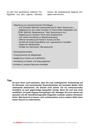 7
Amt Mittleres Nordfriesland | Leitfaden für die ehrenamtliche Flüchtlingshilfe | www.amnf.de
Je nach ihrer persönlichen zeitlichen Ver-
fügbarkeit und dem eigenen Interesse
können Sie beispielsweise folgende Auf-
gaben wahrnehmen:
Tipp:
Es kann Ihnen auch passieren, dass Sie trotz umfangreicher Vorbereitung auf
Ihr Ehrenamt, und ausreichender Kennenlernphase auf neutralem Boden nicht
miteinander klarkommen, die Chemie nicht stimmt. Für ein vertrauensvolles
Verhältnis ist auch gegenseitige Sympathie wichtig. Wenn Sie sich also nicht
wohlfühlen, ein guter Zugang nicht gelingen will, überlegen Sie noch einmal und
sprechen mit der Koordinierungsstelle Integration und/oder anderen Ehrenamt-
lichen. Manchmal ist es besser, sich zurückzuziehen und an anderer Stelle einen
neuen Versuch zu unternehmen.
• Begrüßung von neuankommenden Flüchtlingen
- evtl. Einkaufen fehlender Lebensmittel (wie Öl, Mehl, Gewürze etc.)
- Begleitung bei den ersten Schritten im Wohnumfeld (Haltestellen des
ÖPNV, Bahnhof, Kleiderkammer, Tafel, Sprachkursort, etc.)
- Begleitung zum nächsten Termin beim Sozialzentrum
- evtl. rasche Vermittlung zur Migrationsberatung
- Hilfe bei Anmeldung der Kinder in Schule und Kita
- Kontakt der Kinder/Jugendlichen zum Jugendzentrum herstellen
- Zeigen der Stadtbücherei
- Kontakt zum Sportverein, falls gewünscht
• Sprachpartnerschaften
• Ansprechpartner bei Alltagsfragen
• Begleitung zu Ärzten und zu Behörden
• Vermittlung zu Freizeit- und Kulturangeboten
• Kontakte zu anderen Menschen herstellen
 