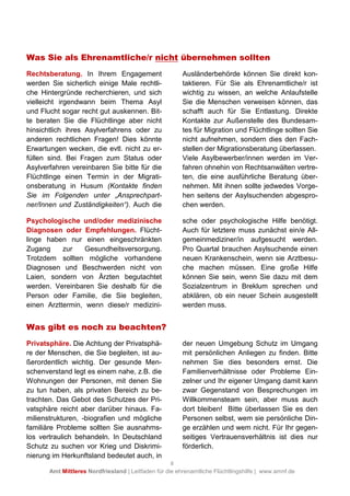 8
Amt Mittleres Nordfriesland | Leitfaden für die ehrenamtliche Flüchtlingshilfe | www.amnf.de
Was Sie als Ehrenamtliche/r nicht übernehmen sollten
Rechtsberatung. In Ihrem Engagement
werden Sie sicherlich einige Male rechtli-
che Hintergründe recherchieren, und sich
vielleicht irgendwann beim Thema Asyl
und Flucht sogar recht gut auskennen. Bit-
te beraten Sie die Flüchtlinge aber nicht
hinsichtlich ihres Asylverfahrens oder zu
anderen rechtlichen Fragen! Dies könnte
Erwartungen wecken, die evtl. nicht zu er-
füllen sind. Bei Fragen zum Status oder
Asylverfahren vereinbaren Sie bitte für die
Flüchtlinge einen Termin in der Migrati-
onsberatung in Husum (Kontakte finden
Sie im Folgenden unter „Ansprechpart-
ner/Innen und Zuständigkeiten“). Auch die
Ausländerbehörde können Sie direkt kon-
taktieren. Für Sie als Ehrenamtliche/r ist
wichtig zu wissen, an welche Anlaufstelle
Sie die Menschen verweisen können, das
schafft auch für Sie Entlastung. Direkte
Kontakte zur Außenstelle des Bundesam-
tes für Migration und Flüchtlinge sollten Sie
nicht aufnehmen, sondern dies den Fach-
stellen der Migrationsberatung überlassen.
Viele Asylbewerber/innen werden im Ver-
fahren ohnehin von Rechtsanwälten vertre-
ten, die eine ausführliche Beratung über-
nehmen. Mit ihnen sollte jedwedes Vorge-
hen seitens der Asylsuchenden abgespro-
chen werden.
Psychologische und/oder medizinische
Diagnosen oder Empfehlungen. Flücht-
linge haben nur einen eingeschränkten
Zugang zur Gesundheitsversorgung.
Trotzdem sollten mögliche vorhandene
Diagnosen und Beschwerden nicht von
Laien, sondern von Ärzten begutachtet
werden. Vereinbaren Sie deshalb für die
Person oder Familie, die Sie begleiten,
einen Arzttermin, wenn diese/r medizini-
sche oder psychologische Hilfe benötigt.
Auch für letztere muss zunächst ein/e All-
gemeinmediziner/in aufgesucht werden.
Pro Quartal brauchen Asylsuchende einen
neuen Krankenschein, wenn sie Arztbesu-
che machen müssen. Eine große Hilfe
können Sie sein, wenn Sie dazu mit dem
Sozialzentrum in Breklum sprechen und
abklären, ob ein neuer Schein ausgestellt
werden muss.
Was gibt es noch zu beachten?
Privatsphäre. Die Achtung der Privatsphä-
re der Menschen, die Sie begleiten, ist au-
ßerordentlich wichtig. Der gesunde Men-
schenverstand legt es einem nahe, z.B. die
Wohnungen der Personen, mit denen Sie
zu tun haben, als privaten Bereich zu be-
trachten. Das Gebot des Schutzes der Pri-
vatsphäre reicht aber darüber hinaus. Fa-
milienstrukturen, -biografien und mögliche
familiäre Probleme sollten Sie ausnahms-
los vertraulich behandeln. In Deutschland
Schutz zu suchen vor Krieg und Diskrimi-
nierung im Herkunftsland bedeutet auch, in
der neuen Umgebung Schutz im Umgang
mit persönlichen Anliegen zu finden. Bitte
nehmen Sie dies besonders ernst. Die
Familienverhältnisse oder Probleme Ein-
zelner und Ihr eigener Umgang damit kann
zwar Gegenstand von Besprechungen im
Willkommensteam sein, aber muss auch
dort bleiben! Bitte überlassen Sie es den
Personen selbst, wem sie persönliche Din-
ge erzählen und wem nicht. Für Ihr gegen-
seitiges Vertrauensverhältnis ist dies nur
förderlich.
 