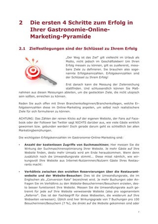 2      Die ersten 4 Schritte zum Erfolg in
       Ihrer Gastronomie-Online-
       Marketing-Pyramide

2.1    Zielfestlegungen sind der Schlüssel zu Ihrem Erfolg

                                „Der Weg ist das Ziel“ gilt vielleicht im Urlaub als
                                Motto, nicht jedoch im Geschäftsleben! Um Ihren
                                Erfolg messen zu können, gilt es zuallererst, mess-
                                bare Ziele zu definieren. Sie brauchen also soge-
                                nannte Erfolgskennzahlen. Erfolgskennzahlen sind
                                der Schlüssel zu Ihrem Erfolg!

                                  Erst danach kann die Messung der Zielerreichung
                                  stattfinden. Und schlussendlich können Sie Maß-
nahmen aus diesen Messungen ableiten, um die gesteckten Ziele, die nicht utopisch
sein sollten, erreichen zu können.

Reden Sie auch offen mit Ihren Branchenkolleginnen/Branchenkollegen, welche Er-
folgskennzahlen diese im Online-Marketing anpeilen, um selbst noch realistischere
Ziele für sich formulieren zu können.

ACHTUNG: Das Zählen der reinen Klicks auf der eigenen Website, der Fans auf Face-
book oder der Follower bei Twitter sagt NICHTS darüber aus, wie viele Gäste wirklich
gewonnen bzw. gebunden werden! Doch gerade darum geht es schließlich bei allen
Marketingbemühungen.

Die wichtigsten Erfolgskennzahlen im Gastronomie-Online-Marketing sind:

▪   Anzahl der kostenlosen Zugriffe von Suchmaschinen: Hier messen Sie die
    Wirkung der Suchmaschinenoptimierung Ihrer Website. Je mehr Gäste auf Ihre
    Website finden, desto mehr Umsatz wird am Ende herauskommen. Wenn denn
    zusätzlich noch die Umwandlungsrate stimmt... Diese misst nämlich, wie wir-
    kungsvoll Ihre Website aus Internet-Nutzerinnen/Nutzern Gäste Ihres Restau-
    rants macht:

▪   Verhältnis zwischen den erzielten Reservierungen über die Restaurant-
    website und der Website-Besucher: Dies ist die Umwandlungsrate, die im
    Englischen als „Conversion Rate“ bezeichnet wird. Je mehr Buchungen oder An-
    fragen Sie im Verhältnis zu den Website-Besucherinnen/Besuchern erzielen, des-
    to besser funktioniert Ihre Website. Messen Sie die Umwandlungsrate auch ge-
    trennt für jede auf Ihre Website verweisende Website (also pro sogenanntem
    „Referrer“. Das ist der Fachbegriff für diese Webseiten, die wiederum auf Ihre
    Webseiten verweisen). Üblich sind hier Wirkungsgrade von 7 Buchungen pro 100
    Besucherinnen/Besuchern (7 %), die direkt auf die Website gekommen sind oder


                                                                                   7
 