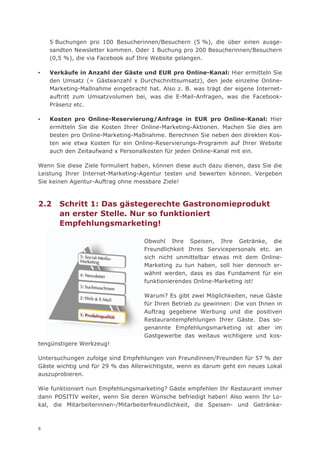 5 Buchungen pro 100 Besucherinnen/Besuchern (5 %), die über einen ausge-
    sandten Newsletter kommen. Oder 1 Buchung pro 200 Besucherinnen/Besuchern
    (0,5 %), die via Facebook auf Ihre Website gelangen.

▪   Verkäufe in Anzahl der Gäste und EUR pro Online-Kanal: Hier ermitteln Sie
    den Umsatz (= Gästeanzahl x Durchschnittsumsatz), den jede einzelne Online-
    Marketing-Maßnahme eingebracht hat. Also z. B. was trägt der eigene Internet-
    auftritt zum Umsatzvolumen bei, was die E-Mail-Anfragen, was die Facebook-
    Präsenz etc.

▪   Kosten pro Online-Reservierung/Anfrage in EUR pro Online-Kanal: Hier
    ermitteln Sie die Kosten Ihrer Online-Marketing-Aktionen. Machen Sie dies am
    besten pro Online-Marketing-Maßnahme. Berechnen Sie neben den direkten Kos-
    ten wie etwa Kosten für ein Online-Reservierungs-Programm auf Ihrer Website
    auch den Zeitaufwand x Personalkosten für jeden Online-Kanal mit ein.

Wenn Sie diese Ziele formuliert haben, können diese auch dazu dienen, dass Sie die
Leistung Ihrer Internet-Marketing-Agentur testen und bewerten können. Vergeben
Sie keinen Agentur-Auftrag ohne messbare Ziele!



2.2    Schritt 1: Das gästegerechte Gastronomieprodukt
       an erster Stelle. Nur so funktioniert
       Empfehlungsmarketing!

                                   Obwohl Ihre Speisen, Ihre Getränke, die
                                   Freundlichkeit Ihres Servicepersonals etc. an
                                   sich nicht unmittelbar etwas mit dem Online-
                                   Marketing zu tun haben, soll hier dennoch er-
                                   wähnt werden, dass es das Fundament für ein
                                   funktionierendes Online-Marketing ist!

                                   Warum? Es gibt zwei Möglichkeiten, neue Gäste
                                   für Ihren Betrieb zu gewinnen: Die von Ihnen in
                                   Auftrag gegebene Werbung und die positiven
                                   Restaurantempfehlungen Ihrer Gäste. Das so-
                                   genannte Empfehlungsmarketing ist aber im
                                   Gastgewerbe das weitaus wichtigere und kos-
tengünstigere Werkzeug!

Untersuchungen zufolge sind Empfehlungen von Freundinnen/Freunden für 57 % der
Gäste wichtig und für 29 % das Allerwichtigste, wenn es darum geht ein neues Lokal
auszuprobieren.

Wie funktioniert nun Empfehlungsmarketing? Gäste empfehlen Ihr Restaurant immer
dann POSITIV weiter, wenn Sie deren Wünsche befriedigt haben! Also wenn Ihr Lo-
kal, die Mitarbeiterinnen-/Mitarbeiterfreundlichkeit, die Speisen- und Getränke-



8
 