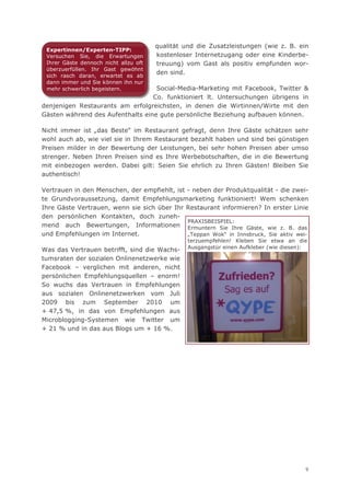 qualität und die Zusatzleistungen (wie z. B. ein
 Expertinnen/Experten-TIPP:
 Versuchen Sie, die Erwartungen        kostenloser Internetzugang oder eine Kinderbe-
 Ihrer Gäste dennoch nicht allzu oft   treuung) vom Gast als positiv empfunden wor-
 überzuerfüllen. Ihr Gast gewöhnt
 sich rasch daran, erwartet es ab
                                       den sind.
 dann immer und Sie können ihn nur
 mehr schwerlich begeistern.       Social-Media-Marketing mit Facebook, Twitter &
                                  Co. funktioniert lt. Untersuchungen übrigens in
denjenigen Restaurants am erfolgreichsten, in denen die Wirtinnen/Wirte mit den
Gästen während des Aufenthalts eine gute persönliche Beziehung aufbauen können.

Nicht immer ist „das Beste“ im Restaurant gefragt, denn Ihre Gäste schätzen sehr
wohl auch ab, wie viel sie in Ihrem Restaurant bezahlt haben und sind bei günstigen
Preisen milder in der Bewertung der Leistungen, bei sehr hohen Preisen aber umso
strenger. Neben Ihren Preisen sind es Ihre Werbebotschaften, die in die Bewertung
mit einbezogen werden. Dabei gilt: Seien Sie ehrlich zu Ihren Gästen! Bleiben Sie
authentisch!

Vertrauen in den Menschen, der empfiehlt, ist - neben der Produktqualität - die zwei-
te Grundvoraussetzung, damit Empfehlungsmarketing funktioniert! Wem schenken
Ihre Gäste Vertrauen, wenn sie sich über Ihr Restaurant informieren? In erster Linie
den persönlichen Kontakten, doch zuneh-
                                              PRAXISBEISPIEL:
mend auch Bewertungen, Informationen Ermuntern Sie Ihre Gäste, wie z. B. das
und Empfehlungen im Internet.                 „Teppan Wok“ in Innsbruck, Sie aktiv wei-
                                                 terzuempfehlen! Kleben Sie etwa an die
                                                 Ausgangstür einen Aufkleber (wie diesen):
Was das Vertrauen betrifft, sind die Wachs-
tumsraten der sozialen Onlinenetzwerke wie
Facebook – verglichen mit anderen, nicht
persönlichen Empfehlungsquellen – enorm!
So wuchs das Vertrauen in Empfehlungen
aus sozialen Onlinenetzwerken vom Juli
2009 bis zum September 2010 um
+ 47,5 %, in das von Empfehlungen aus
Microblogging-Systemen wie Twitter um
+ 21 % und in das aus Blogs um + 16 %.




                                                                                         9
 