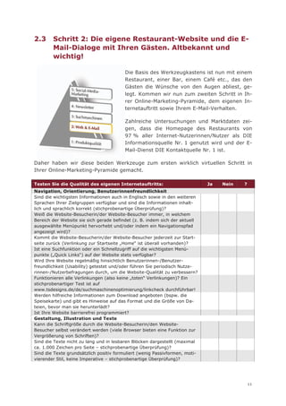 2.3     Schritt 2: Die eigene Restaurant-Website und die E-
        Mail-Dialoge mit Ihren Gästen. Altbekannt und
        wichtig!

                                         Die Basis des Werkzeugkastens ist nun mit einem
                                         Restaurant, einer Bar, einem Café etc., das den
                                         Gästen die Wünsche von den Augen abliest, ge-
                                         legt. Kommen wir nun zum zweiten Schritt in Ih-
                                         rer Online-Marketing-Pyramide, dem eigenen In-
                                         ternetauftritt sowie Ihrem E-Mail-Verhalten.

                                         Zahlreiche Untersuchungen und Marktdaten zei-
                                         gen, dass die Homepage des Restaurants von
                                         97 % aller Internet-Nutzerinnen/Nutzer als DIE
                                         Informationsquelle Nr. 1 genutzt wird und der E-
                                         Mail-Dienst DIE Kontaktquelle Nr. 1 ist.

Daher haben wir diese beiden Werkzeuge zum ersten wirklich virtuellen Schritt in
Ihrer Online-Marketing-Pyramide gemacht.

Testen Sie die Qualität des eigenen Internetauftritts:                       Ja   Nein   ?
Navigation, Orientierung, Benutzerinnenfreundlichkeit
Sind die wichtigsten Informationen auch in Englisch sowie in den weiteren
Sprachen Ihrer Zielgruppen verfügbar und sind die Informationen inhalt-
lich und sprachlich korrekt (stichprobenartige Überprüfung)?
Weiß die Website-Besucherin/der Website-Besucher immer, in welchem
Bereich der Website sie sich gerade befindet (z. B. indem sich der aktuell
ausgewählte Menüpunkt hervorhebt und/oder indem ein Navigationspfad
angezeigt wird)?
Kommt die Website-Besucherin/der Website-Besucher jederzeit zur Start-
seite zurück (Verlinkung zur Startseite „Home“ ist überall vorhanden)?
Ist eine Suchfunktion oder ein Schnellzugriff auf die wichtigsten Menü-
punkte („Quick Links“) auf der Website stets verfügbar?
Wird Ihre Website regelmäßig hinsichtlich Benutzerinnen-/Benutzer-
freundlichkeit (Usability) getestet und/oder führen Sie periodisch Nutze-
rinnen-/Nutzerbefragungen durch, um die Website-Qualität zu verbessern?
Funktionieren alle Verlinkungen (also keine „toten“ Verlinkungen)? Ein
stichprobenartiger Test ist auf
www.tsdesigns.de/de/suchmaschinenoptimierung/linkcheck durchführbar!
Werden hilfreiche Informationen zum Download angeboten (bspw. die
Speisekarte) und gibt es Hinweise auf das Format und die Größe von Da-
teien, bevor man sie herunterlädt?
Ist Ihre Website barrierefrei programmiert?
Gestaltung, Illustration und Texte
Kann die Schriftgröße durch die Website-Besucherin/den Website-
Besucher selbst verändert werden (viele Browser bieten eine Funktion zur
Vergrößerung von Schriften)?
Sind die Texte nicht zu lang und in lesbaren Blöcken dargestellt (maximal
ca. 1.000 Zeichen pro Seite – stichprobenartige Überprüfung)?
Sind die Texte grundsätzlich positiv formuliert (wenig Passivformen, moti-
vierender Stil, keine Imperative – stichprobenartige Überprüfung)?




                                                                                             11
 