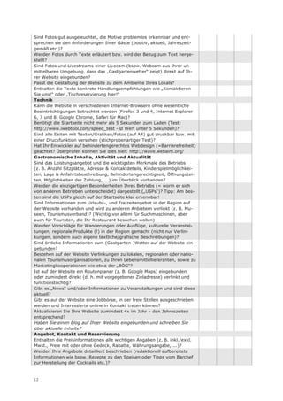 Sind Fotos gut ausgeleuchtet, die Motive problemlos erkennbar und ent-
sprechen sie den Anforderungen Ihrer Gäste (positiv, aktuell, Jahreszeit-
gemäß etc.)?
Werden Fotos durch Texte erläutert bzw. wird der Bezug zum Text herge-
stellt?
Sind Fotos und Livestreams einer Livecam (bspw. Webcam aus Ihrer un-
mittelbaren Umgebung, dass das „Gastgartenwetter“ zeigt) direkt auf Ih-
rer Website eingebunden?
Passt die Gestaltung der Website zu dem Ambiente Ihres Lokals?
Enthalten die Texte konkrete Handlungsempfehlungen wie „Kontaktieren
Sie uns!“ oder „Tischreservierung hier!“
Technik
Kann die Website in verschiedenen Internet-Browsern ohne wesentliche
Beeinträchtigungen betrachtet werden (Firefox 3 und 4, Internet Explorer
6, 7 und 8, Google Chrome, Safari für Mac)?
Benötigt die Startseite nicht mehr als 5 Sekunden zum Laden (Test:
http://www.iwebtool.com/speed_test - Ø Wert unter 5 Sekunden)?
Sind alle Seiten mit Texten/Grafiken/Fotos (auf A4) gut druckbar bzw. mit
einer Druckfunktion versehen (stichprobenartiger Test)?
Hat Ihr Entwickler auf behindertengerechtes Webdesign (=Barrierefreiheit)
geachtet? Überprüfen können Sie dies hier: http://wave.webaim.org/
Gastronomische Inhalte, Aktivität und Aktualität
Sind das Leistungsangebot und die wichtigsten Merkmale des Betriebs
(z. B. Anzahl Sitzplätze, Adresse & Kontaktdetails, Kinderspielmöglichkei-
ten, Lage & Anfahrtsbeschreibung, Behindertengerechtigkeit, Öffnungszei-
ten, Möglichkeiten der Zahlung, ...) im Überblick vorhanden?
Werden die einzigartigen Besonderheiten Ihres Betriebs (= worin er sich
von anderen Betrieben unterscheidet) dargestellt („USPs“)? Tipp: Am bes-
ten sind die USPs gleich auf der Startseite klar erkennbar!
Sind Informationen zum Urlaubs-, und Freizeitangebot in der Region auf
der Website vorhanden und wird zu anderen Anbietern verlinkt (z. B. Mu-
seen, Tourismusverband)? (Wichtig vor allem für Suchmaschinen, aber
auch für Touristen, die Ihr Restaurant besuchen wollen)
Werden Vorschläge für Wanderungen oder Ausflüge, kulturelle Veranstal-
tungen, regionale Produkte (!) in der Region gemacht (nicht nur Verlin-
kungen, sondern auch eigene textliche/grafische Beschreibungen)?
Sind örtliche Informationen zum (Gastgarten-)Wetter auf der Website ein-
gebunden?
Bestehen auf der Website Verlinkungen zu lokalen, regionalen oder natio-
nalen Tourismusorganisationen, zu Ihren Lebensmittellieferanten, sowie zu
Marketingkooperationen wie etwa der „BÖG“?
Ist auf der Website ein Routenplaner (z. B. Google Maps) eingebunden
oder zumindest direkt (d. h. mit vorgegebener Zieladresse) verlinkt und
funktionstüchtig?
Gibt es „News“ und/oder Informationen zu Veranstaltungen und sind diese
aktuell?
Gibt es auf der Website eine Jobbörse, in der freie Stellen ausgeschrieben
werden und Interessierte online in Kontakt treten können?
Aktualisieren Sie Ihre Website zumindest 4x im Jahr – den Jahreszeiten
entsprechend?
Haben Sie einen Blog auf Ihrer Website eingebunden und schreiben Sie
über aktuelle Inhalte?
Angebot, Kontakt und Reservierung
Enthalten die Preisinformationen alle wichtigen Angaben (z. B. inkl./exkl.
Mwst., Preie mit oder ohne Gedeck, Rabatte, Währungsangabe, ...)?
Werden Ihre Angebote detailliert beschrieben (redaktionell aufbereitete
Informationen wie bspw. Rezepte zu den Speisen oder Tipps vom Barchef
zur Herstellung der Cocktails etc.)?


12
 