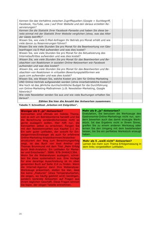 Kennen Sie das Verhältnis zwischen Zugriffsquellen (Google + Suchbegriff,
Facebook, YouTube, usw.) auf Ihrer Website und den daraus erzielten Re-
servierungen?
Kennen Sie die Statistik Ihrer Facebook-Fanseite und haben Sie diese be-
reits einmal mit der Statistik Ihrer Website verglichen (etwa, was das Alter
der Gäste betrifft)?
Wissen Sie, wie viele E-Mail-Anfragen Ihr Betrieb pro Monat erhält und wie
viele davon zu Reservierungen führen?
Wissen Sie wie viele Stunden Sie pro Monat für die Beantwortung von Gäs-
teanfragen via E-Mail aufwenden und was dies kostet?
Wissen Sie, wie viele Stunden Sie pro Monat für die Aktualisierung des
Internetauftrittes aufwenden und was dies kostet?
Wissen Sie, wie viele Stunden Sie pro Monat für das Beantworten und Be-
obachten von Reaktionen in sozialen Online-Netzwerken wie Facebook
aufwenden und was dies kostet?
Wissen Sie, wie viele Stunden Sie pro Monat für das Beantworten und Be-
obachten von Reaktionen in virtuellen Bewertungsplattformen wie
qype.com aufwenden und was dies kostet?
Wissen Sie, wie Wissen Sie, welche Kosten pro Jahr für Online-Marketing
UND Online-Vertrieb aufgewendet werden (ohne innerbetriebliche Kosten)?
Wie hoch ist das jährliche durchschnittliche Budget für die Durchführung
von Online-Marketing-Maßnahmen (z.B. Newsletter-Marketing, Google
Adwords)?
Wie viele Newsletter senden Sie aus und wie viele Buchungen erhalten Sie
daraus?
                 Zählen Sie hier die Anzahl der Antworten zusammen:
Tabelle 7: Schnelltest „Arbeiten mit Zielgrößen“.

 Weniger als 9 „ja“-Antworten?                      Mehr als 9 „ja“-Antworten?
 Kennzahlen sind oftmals ein heikles Thema,         Gratulation, Sie benutzen die Werkzeuge des
 weil es sich um Betriebsinterna handelt und Sie    Gastronomie-Online-Marketings nicht nur, son-
 die Berechnung verständlicherweise nicht so        dern bewerten auch das damit erzeugte Werk-
 gerne auslagern wollen. Hier hilft nur, die        stück. Ist das Ergebnis nicht in Ihrem Sinne,
 Kennzahlen selbst zu errechnen. Fangen Sie         greifen Sie zu einem anderen Werkzeug oder
 mit den Basiskennzahlen aus Kapitel 2.1 an.        lernen Sie den Umgang mit dem bestehenden
 Ein sehr guter Leitfaden, der sowohl für Ein-      besser, bis Sie ein perfektes Werkstück erzeugt
 steigerinnen/Einsteiger als auch für erfahrene     haben.
 Online-Marketing-Analytikerinnen/Analytiker
 strukturiert den Weg zum Berechnungserfolg         Mehr als 5 „weiß nicht“-Antworten?
 zeigt, ist das Buch von Axel Amthor und            Lernen Sie mehr zum Thema Erfolgsmessung in
 Thomas Brommund mit dem Titel „Mehr Erfolg         dem links vorgestellten Leitfaden.
 durch Web-Analytics: Ein Leitfaden für Marke-
 ter und Entscheider“. ISBN: 978-3446421394.
 Wenn Sie die Webanalysen auslagern, schrei-
 ben Sie diese systematisch aus. Eine Vorlage
 für eine derartige Ausschreibung ist im oben
 genannten Buch auf Seite 214 zu finden. Wenn
 die Internet-Agentur dann Ihre Webanalyse-
 Werkzeuge präsentiert, stellen Sie klar, dass
 Sie keine „Features“ (etwa Temperaturkarten,
 die zeigen, wo häufig geklickt wird) benötigen,
 sondern konkrete Antworten auf Fragen aus
 Ihrem täglichen Geschäft. Diese Fragen können
 Sie bspw. der obigen Tabelle entnehmen.




20
 