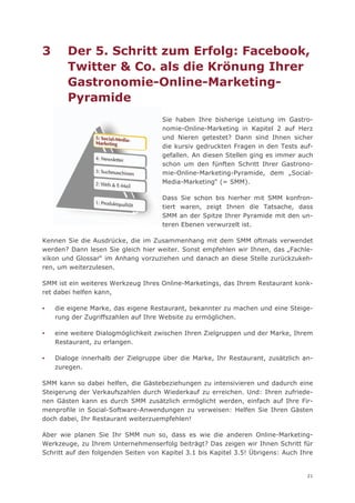 3      Der 5. Schritt zum Erfolg: Facebook,
       Twitter & Co. als die Krönung Ihrer
       Gastronomie-Online-Marketing-
       Pyramide
                                     Sie haben Ihre bisherige Leistung im Gastro-
                                     nomie-Online-Marketing in Kapitel 2 auf Herz
                                     und Nieren getestet? Dann sind Ihnen sicher
                                     die kursiv gedruckten Fragen in den Tests auf-
                                     gefallen. An diesen Stellen ging es immer auch
                                     schon um den fünften Schritt Ihrer Gastrono-
                                     mie-Online-Marketing-Pyramide, dem „Social-
                                     Media-Marketing“ (= SMM).

                                     Dass Sie schon bis hierher mit SMM konfron-
                                     tiert waren, zeigt Ihnen die Tatsache, dass
                                     SMM an der Spitze Ihrer Pyramide mit den un-
                                     teren Ebenen verwurzelt ist.

Kennen Sie die Ausdrücke, die im Zusammenhang mit dem SMM oftmals verwendet
werden? Dann lesen Sie gleich hier weiter. Sonst empfehlen wir Ihnen, das „Fachle-
xikon und Glossar“ im Anhang vorzuziehen und danach an diese Stelle zurückzukeh-
ren, um weiterzulesen.

SMM ist ein weiteres Werkzeug Ihres Online-Marketings, das Ihrem Restaurant konk-
ret dabei helfen kann,

▪   die eigene Marke, das eigene Restaurant, bekannter zu machen und eine Steige-
    rung der Zugriffszahlen auf Ihre Website zu ermöglichen.

▪   eine weitere Dialogmöglichkeit zwischen Ihren Zielgruppen und der Marke, Ihrem
    Restaurant, zu erlangen.

▪   Dialoge innerhalb der Zielgruppe über die Marke, Ihr Restaurant, zusätzlich an-
    zuregen.

SMM kann so dabei helfen, die Gästebeziehungen zu intensivieren und dadurch eine
Steigerung der Verkaufszahlen durch Wiederkauf zu erreichen. Und: Ihren zufriede-
nen Gästen kann es durch SMM zusätzlich ermöglicht werden, einfach auf Ihre Fir-
menprofile in Social-Software-Anwendungen zu verweisen: Helfen Sie Ihren Gästen
doch dabei, Ihr Restaurant weiterzuempfehlen!

Aber wie planen Sie Ihr SMM nun so, dass es wie die anderen Online-Marketing-
Werkzeuge, zu Ihrem Unternehmenserfolg beiträgt? Das zeigen wir Ihnen Schritt für
Schritt auf den folgenden Seiten von Kapitel 3.1 bis Kapitel 3.5! Übrigens: Auch Ihre


                                                                                   21
 