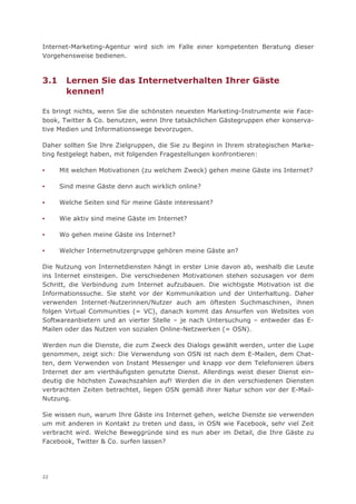 Internet-Marketing-Agentur wird sich im Falle einer kompetenten Beratung dieser
Vorgehensweise bedienen.



3.1     Lernen Sie das Internetverhalten Ihrer Gäste
        kennen!

Es bringt nichts, wenn Sie die schönsten neuesten Marketing-Instrumente wie Face-
book, Twitter & Co. benutzen, wenn Ihre tatsächlichen Gästegruppen eher konserva-
tive Medien und Informationswege bevorzugen.

Daher sollten Sie Ihre Zielgruppen, die Sie zu Beginn in Ihrem strategischen Marke-
ting festgelegt haben, mit folgenden Fragestellungen konfrontieren:

▪     Mit welchen Motivationen (zu welchem Zweck) gehen meine Gäste ins Internet?

▪     Sind meine Gäste denn auch wirklich online?

▪     Welche Seiten sind für meine Gäste interessant?

▪     Wie aktiv sind meine Gäste im Internet?

▪     Wo gehen meine Gäste ins Internet?

▪     Welcher Internetnutzergruppe gehören meine Gäste an?

Die Nutzung von Internetdiensten hängt in erster Linie davon ab, weshalb die Leute
ins Internet einsteigen. Die verschiedenen Motivationen stehen sozusagen vor dem
Schritt, die Verbindung zum Internet aufzubauen. Die wichtigste Motivation ist die
Informationssuche. Sie steht vor der Kommunikation und der Unterhaltung. Daher
verwenden Internet-Nutzerinnen/Nutzer auch am öftesten Suchmaschinen, ihnen
folgen Virtual Communities (= VC), danach kommt das Ansurfen von Websites von
Softwareanbietern und an vierter Stelle – je nach Untersuchung – entweder das E-
Mailen oder das Nutzen von sozialen Online-Netzwerken (= OSN).

Werden nun die Dienste, die zum Zweck des Dialogs gewählt werden, unter die Lupe
genommen, zeigt sich: Die Verwendung von OSN ist nach dem E-Mailen, dem Chat-
ten, dem Verwenden von Instant Messenger und knapp vor dem Telefonieren übers
Internet der am vierthäufigsten genutzte Dienst. Allerdings weist dieser Dienst ein-
deutig die höchsten Zuwachszahlen auf! Werden die in den verschiedenen Diensten
verbrachten Zeiten betrachtet, liegen OSN gemäß ihrer Natur schon vor der E-Mail-
Nutzung.

Sie wissen nun, warum Ihre Gäste ins Internet gehen, welche Dienste sie verwenden
um mit anderen in Kontakt zu treten und dass, in OSN wie Facebook, sehr viel Zeit
verbracht wird. Welche Beweggründe sind es nun aber im Detail, die Ihre Gäste zu
Facebook, Twitter & Co. surfen lassen?




22
 