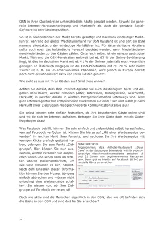 OSN in ihren Quellmärkten unterschiedlich häufig genutzt werden. Sowohl die gene-
relle Internet-Marktdurchdringung und Marktreife als auch die genutzte Social-
Software ist sehr länderspezifisch.

So ist in Großbritannien der Markt bereits gesättigt und Facebook eindeutiger Markt-
führer, während der größte Wachstumsmarkt für OSN Russland ist und dort ein OSN
namens vKontakte.ru der eindeutige Marktführer ist. Für österreichische Hoteliers
sollte auch noch das holländische hyves.nl beachtet werden, wenn Niederländerin-
nen/Niederländer zu den Gästen zählen. Österreich selbst ist ein nahezu gesättigter
Markt. Während die OSN-Penetration weltweit bei rd. 67 % der Online-Bevölkerung
liegt, ist dies im deutschen Markt mit rd. 41 % der Onliner jedenfalls noch wesentlich
geringer. In Österreich hingegen ist die OSN-Penetration mit rd. 70 % sehr hoch!
Twitter ist z. B. ein US-amerikanisches Phänomen, wird jedoch in Europa derzeit
noch nicht erwähnenswert aktiv von Ihren Gästen genutzt.

Wie sieht es nun mit Ihren Gästen aus? Sind diese online?

Achten Sie darauf, dass Ihre Internet-Agentur Sie auch diesbezüglich berät und An-
gaben dazu macht, welche Personen (Alter, Interessen, Bildungsstand, Geschlecht,
Herkunft) in welcher Anzahl in welchen Netzgemeinschaften unterwegs sind. Jede
gute Internetagentur hat entsprechende Marktdaten auf dem Tisch und wählt je nach
Herkunft Ihrer Zielgruppen maßgeschneiderte Kommunikationskanäle aus!

Sie selbst können sehr einfach feststellen, ob Ihre bestehenden Gäste online sind
und wo sie sich im Internet aufhalten. Befragen Sie Ihre Gäste doch mittels Gäste-
fragebogen dazu!

Was Facebook betrifft, können Sie sehr einfach und zielgerichtet selbst herausfinden,
wer auf Facebook verfügbar ist. Klicken Sie hierzu auf „Mit einer Werbeanzeige be-
werben“ im rechten Menü Ihrer Fanseite, und nachdem Sie Ihre Werbeanzeige mit
wenigen Klicks grafisch gestaltet ha-
ben, gelangen Sie zum Punkt „Ziel- PRAXISBEISPIEL:
                                       Angenommen, das Arthotel-Restaurant „Blaue
gruppe“. Hier können Sie nun aus-
                                       Gans“ in der Salzburger Innenstadt will für deutsch-
wählen, welche Personen Sie anspre- sprachige Klassikmusikinteressierte zwischen 18
chen wollen und sehen dann im rech- und 25 Jahren ein begehrenswertes Restaurant
                                       sein. Dann gibt es hierfür auf Facebook 18.740 po-
ten oberen Bildschirmbereich, um tenzielle Gäste zu erreichen:
wie viele Personen es sich handelt.
Nach dem Einsehen dieser Informa-
tion können Sie den Prozess übrigens
einfach abbrechen und müssen nicht
unbedingt eine Werbeanzeige schal-
ten! Sie wissen nun, ob Ihre Ziel-
gruppe auf Facebook vertreten ist!

Doch wie aktiv sind die Menschen eigentlich in den OSN, also wie oft befinden sich
die Gäste in den OSN und sind dort für Sie erreichbar?




24
 