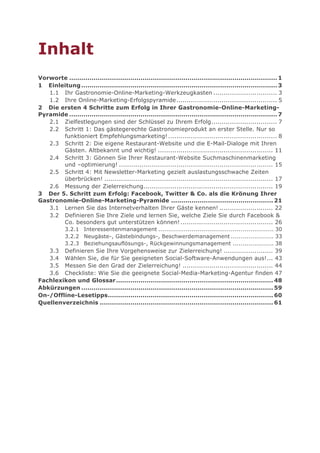 Inhalt
Vorworte ...................................................................................................... 1
1 Einleitung ................................................................................................ 3
   1.1 Ihr Gastronomie-Online-Marketing-Werkzeugkasten ............................... 3
   1.2 Ihre Online-Marketing-Erfolgspyramide ................................................. 5
2 Die ersten 4 Schritte zum Erfolg in Ihrer Gastronomie-Online-Marketing-
Pyramide ...................................................................................................... 7
   2.1 Zielfestlegungen sind der Schlüssel zu Ihrem Erfolg ................................ 7
   2.2 Schritt 1: Das gästegerechte Gastronomieprodukt an erster Stelle. Nur so
        funktioniert Empfehlungsmarketing! ..................................................... 8
   2.3 Schritt 2: Die eigene Restaurant-Website und die E-Mail-Dialoge mit Ihren
        Gästen. Altbekannt und wichtig! ........................................................ 11
   2.4 Schritt 3: Gönnen Sie Ihrer Restaurant-Website Suchmaschinenmarketing
        und –optimierung! ........................................................................... 15
   2.5 Schritt 4: Mit Newsletter-Marketing gezielt auslastungsschwache Zeiten
        überbrücken! .................................................................................. 17
   2.6 Messung der Zielerreichung............................................................... 19
3 Der 5. Schritt zum Erfolg: Facebook, Twitter & Co. als die Krönung Ihrer
Gastronomie-Online-Marketing-Pyramide .................................................. 21
   3.1 Lernen Sie das Internetverhalten Ihrer Gäste kennen! .......................... 22
   3.2 Definieren Sie Ihre Ziele und lernen Sie, welche Ziele Sie durch Facebook &
        Co. besonders gut unterstützen können! ............................................. 26
        3.2.1 Interessentenmanagement ........................................................... 30
        3.2.2 Neugäste-, Gästebindungs-, Beschwerdemanagement ...................... 33
        3.2.3 Beziehungsauflösungs-, Rückgewinnungsmanagement ..................... 38
   3.3 Definieren Sie Ihre Vorgehensweise zur Zielerreichung! ........................ 39
   3.4 Wählen Sie, die für Sie geeigneten Social-Software-Anwendungen aus! ... 43
   3.5 Messen Sie den Grad der Zielerreichung! ............................................ 44
   3.6 Checkliste: Wie Sie die geeignete Social-Media-Marketing-Agentur finden 47
Fachlexikon und Glossar ............................................................................. 48
Abkürzungen .............................................................................................. 59
On-/Offline-Lesetipps ................................................................................. 60
Quellenverzeichnis ..................................................................................... 61
 