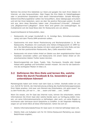 Nehmen Sie einmal Ihre Gästeliste zur Hand und googlen Sie nach Ihren Gästen im
Internet, um dies herauszufinden. Oder fragen Sie Ihre Gäste im Gästefragebogen
oder in persönlichen Gesprächen nach deren Internetverhalten. Gerade Meinungs-
bildnerinnen/Meinungsbildner sollten Sie herausfiltern, diese Gästegruppe ermuntern
und sich bei ihnen bedanken, wenn sie über Sie positive Meinungen posten. Es zahlt
sich aus, denn diese Menschen haben viele „Freundinnen“/„Freunde“, „Followers“
und „Blogleserinnen“/„Blogleser“. Deren Wort wird gehört und weitergetragen. So
multiplizieren sich die Good News über Ihr Restaurants wie von alleine.

Zusammenfassend ist festzustellen, dass:

▪    Restaurants mit junger Kundschaft (z. B. trendige Bars, Schnellservicerestau-
     rants) sich dem Thema SMM annehmen sollten.

▪    Gastronomie mit einer klaren Positionierung und Nischenprodukten (z. B. Bio-
     Restaurants, Musikbars mit Livemusik) eine höhere Erfolgsaussicht im SMM ha-
     ben. Die Identifizierung des Gastes mit dem Lokal spielt eine hohe Rolle und die-
     se ist bei klar positionierten Restaurants, Bars, Cafés wesentlich höher.

▪    Restaurants mit einem hohen Anteil an Gästen aus dem angelsächsischen Raum
     Facebook verwenden sollten und Restaurants mit einem hohen Anteil an US-
     amerikanischen Gästen Twitter testen könnten.

▪    Bewertungsportale wie Qype, Tupalo, Yelp, Foursquare, Gowalla oder Google
     Hotpot aktiv gepflegt und kontrolliert werden müssen. Sie sind für die Gastrono-
     mie die wichtigsten Medien im Web 2.0.



3.2     Definieren Sie Ihre Ziele und lernen Sie, welche
        Ziele Sie durch Facebook & Co. besonders gut
        unterstützen können!

Marketingziele haben sich immer nach dem Gast zu richten. Deshalb wollen wir uns
nun, Schritt für Schritt, die Internetnutzung entlang des Kaufentscheidungsprozesses
Ihrer Gäste ansehen. Und zwar vom Moment des Entscheidens „Ich gehe essen!“ bis
zu dem Punkt des „Ich war in ... bei ... essen und habe ... und... erlebt“.

Wenn Sie wissen, wie Ihr Gast das Internet nutzt, können Sie entscheiden, welche
Informationen Sie Ihrem Gast über welche Kanäle wann zur Verfügung stellen müs-
sen, um seine Informationswünsche zu befriedigen, aber auch, um seine Ängste zu
minimieren oder Vertrauen durch Gespräche zu schaffen. In der folgenden Abbildung
zeigen wir auf einem Blick all diese Informationen. Sehen Sie sich an:

▪    Welche Informationsbedürfnisse Ihr Gast wann im Internet befriedigt haben will,

▪    Welche Ziele und Aufgaben sich für Ihr Online-Restaurant-Marketing aus diesen
     Bedürfnissen ergeben,



26
 