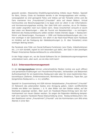 geweckt werden. Klassisches Empfehlungsmarketing mittels neuer Medien. Speziell
für Bars, Discos, Clubs ist Facebook bereits in der Anregungsphase sehr wichtig -
vorausgesetzt es sind genügend Fotos und Videos auf der Fanseite online und die
Fans markieren ihre „Freundinnen“/„Freunden“ aktiv auf diesen Bildern. Virtual
Communities wie Bewertungsportale á la Qype sind vor allem in der Informations-
und Vorreservierungsphase wichtig. Der Gast fühlt sich unsicher, da er Ihr Restau-
rant weder angreifen noch kurz testen kann. Diese Unsicherheit versucht er durch
das Lesen von Bewertungen – oder als Tourist von Reiseberichten – zu verringern.
Während des Restaurantbesuchs selbst werden mobile Dienste (Qype = Restaurant-
führer und Bewertungen, Foursquare = OSN und Restaurantbewertungen etc.) im-
mer wichtiger in der Gastronomie. Vor allem in der Nach-Kauf-Phase kann Facebook
im Hinblick auf die Festigung der Gästebeziehungen (z. B. über Fanseiten) einen
wichtigen Beitrag leisten.

Da Facebook eine Fülle von Social-Software-Funktionen (wie Chats, Videofunktionen
etc…) in sich bündelt, eignet es sich besonders gut dafür, den Gast in den jeweiligen
Phasen ihres/seines Restaurantbesuchs zu unterstützen.

In der Folge zeigen wir, wo die Social-Software Sie im Gästebeziehungsmanagement
unterstützen kann, aber auch, wo sie dies nicht kann!


3.2.1 Interessentenmanagement

In der Anregungsphase können unterschiedliche Medien (online wie auch offline)
und persönliche Erzählungen von Freundinnen/Freunden, Verwandten und Bekannten
Aufmerksamkeit für ein bestimmtes Restaurant oder aber für einen bestimmten Res-
tauranttypus (Italiener, Erlebnisrestaurant, Biorestaurant, Steakhaus, Tapas Bar, gut
bürgerliches Restaurant u. v. m.) schaffen.

Speziell im Zusammenhang mit OSN können beispielsweise „Freundinnen“/„Freunde“
im Netzwerk des potenziellen Gastes eine Anregung geben, indem veröffentlichte
Inhalte wie Bilder von Speisen, i. d. R. aber Bilder von den Gästen selbst, auf der
Startseite angezeigt werden. Aber auch ein Facebook-Places-Eintrag kann die Auf-
merksamkeit von neuen Gästen wecken. So zeigen die folgenden Abbildung beispiel-
haft eine typische Facebook-Places-Statusmeldung eines Restaurantbesuchers inkl.
den Reaktionen seiner „Freundinnen“/„Freunde“ und die Kommentare zum Bild eines
Abends in einer Bar:




30
 