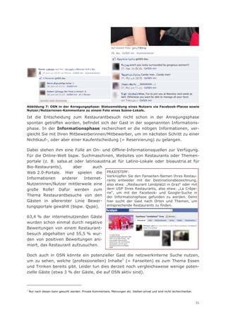 Abbildung 7: OSN in der Anregungsphase: Statusmeldung eines Nutzers via Facebook-Places sowie
Nutzer/Nutzerinnen-Kommentare zu einem Foto eines Szene-Lokals.

Ist die Entscheidung zum Restaurantbesuch nicht schon in der Anregungsphase
spontan getroffen worden, befindet sich der Gast in der sogenannten Informations-
phase. In der Informationsphase recherchiert er die nötigen Informationen, ver-
gleicht Sie mit Ihren Mitbewerberinnen/Mitbewerber, um im nächsten Schritt zu einer
Nichtkauf-, oder aber einer Kaufentscheidung (= Reservierung) zu gelangen.

Dabei stehen ihm eine Fülle an On- und Offline-Informationsquellen zur Verfügung.
Für die Online-Welt bspw. Suchmaschinen, Websites von Restaurants oder Themen-
portale (z. B. salsa.at oder latinoaustria.at für Latino-Lokale oder bioaustria.at für
Bio-Restaurants),      aber      auch
Web 2.0-Portale. Hier spielen die PRAXISTIPP:
                                        Verknüpfen Sie den Fanseiten-Namen Ihres Restau-
Informationen    anderer    Internet- rants entweder mit der Destinationsbezeichnung,
Nutzerinnen/Nutzer mittlerweile eine also etwa: „Restaurant Lendplatzl in Graz“ oder mit
große Rolle! Dafür werden zum dem USP Ihres Restaurants, also etwa: „La Crêpe-
                                        rie“, um mit der Facebook- und Google-Suche in
Thema Restaurantbesuche von den der Informationsphase gefunden zu werden. Denn
Gästen in allererster Linie Bewer- hier sucht der Gast nach Orten und Themen, um
tungsportale gewählt (bspw. Qype).      entsprechende Restaurants zu finden.


63,4 % der internetnutzenden Gäste
wurden schon einmal durch negative
Bewertungen von einem Restaurant-
besuch abgehalten und 55,5 % wur-
den von positiven Bewertungen ani-
miert, das Restaurant aufzusuchen.

Doch auch in OSN könnte ein potenzieller Gast die netzwerkinterne Suche nutzen,
um zu sehen, welche (professionellen) Inhalte1 (= Fanseiten) es zum Thema Essen
und Trinken bereits gibt. Leider tun dies derzeit noch vergleichsweise wenige poten-
zielle Gäste (etwa 3 % der Gäste, die auf OSN aktiv sind).



1
    Nur nach diesen kann gesucht werden. Private Kommentare, Meinungen etc. bleiben privat und sind nicht recherchierbar.



                                                                                                                            31
 