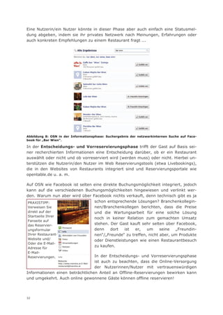 Eine Nutzerin/ein Nutzer könnte in dieser Phase aber auch einfach eine Statusmel-
dung abgeben, indem sie ihr privates Netzwerk nach Meinungen, Erfahrungen oder
auch konkreten Empfehlungen zu einem Restaurant fragt ...




Abbildung 8: OSN in der Informationsphase: Suchergebnis der netzwerkinternen Suche auf Face-
book für „Bar Wien“.

In der Entscheidungs- und Vorreservierungsphase trifft der Gast auf Basis sei-
ner recherchierten Informationen eine Entscheidung darüber, ob er ein Restaurant
auswählt oder nicht und ob vorreserviert wird (werden muss) oder nicht. Hierbei un-
terstützen die Nutzerin/den Nutzer im Web Reservierungstools (etwa Livebookings),
die in den Websites von Restaurants integriert sind und Reservierungsportale wie
opentable.de u. a. m.

Auf OSN wie Facebook ist selten eine direkte Buchungsmöglichkeit integriert, jedoch
kann auf die verschiedenen Buchungsmöglichkeiten hingewiesen und verlinkt wer-
den. Warum nun aber wird über Facebook nichts verkauft, denn technisch gibt es ja
 PRAXISTIPP:                    schon entsprechende Lösungen? Branchenkollegin-
 Verweisen Sie                  nen/Branchenkollegen berichten, dass die Preise
 direkt auf der                 und die Wartungsarbeit für eine solche Lösung
 Startseite Ihrer
                                noch in keiner Relation zum gemachten Umsatz
 Fanseite auf
 das Reservier-                 stehen. Der Gast kauft sehr selten über Facebook,
 ungsformular                   denn     dort  ist  er,   um     seine   „Freundin-
 Ihrer Restaurant-              nen“/„Freunde“ zu treffen, nicht aber, um Produkte
 Website und/                   oder Dienstleistungen wie einen Restaurantbesuch
 Oder die E-Mail-
                                zu kaufen.
Adresse für
E-Mail-
Reservierungen.                  In der Entscheidungs- und Vorreservierungsphase
                                 ist auch zu beachten, dass die Online-Versorgung
                                 der Nutzerinnen/Nutzer mit vertrauenswürdigen
Informationen einen beträchtlichen Anteil an Offline-Reservierungen bewirken kann
und umgekehrt. Auch online gewonnene Gäste können offline reservieren!




32
 