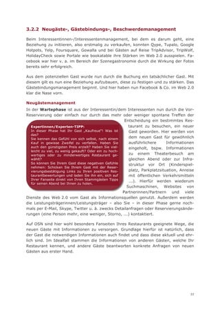 3.2.2 Neugäste-, Gästebindungs-, Beschwerdemanagement

Beim Interessentinnen-/Interessentenmanagement, bei dem es darum geht, eine
Beziehung zu initiieren, also erstmalig zu verkaufen, konnten Qype, Tupalo, Google
Hotpots, Yelp, Foursquare, Gowalla und bei Gästen auf Reise TripAdvisor, TripWolf,
HolidayCheck sowie Portale wie bookatable ihre Stärken im Web 2.0 ausspielen. Fa-
cebook war hier v. a. im Bereich der Szenegastronomie durch die Wirkung der Fotos
bereits sehr erfolgreich.

Aus dem potenziellen Gast wurde nun durch die Buchung ein tatsächlicher Gast. Mit
diesem gilt es nun eine Beziehung aufzubauen, diese zu festigen und zu stärken. Das
Gästebindungsmanagement beginnt. Und hier haben nun Facebook & Co. im Web 2.0
klar die Nase vorn.

Neugästemanagement
In der Wartephase ist aus der Interessentin/dem Interessenten nun durch die Vor-
Reservierung oder einfach nur durch das mehr oder weniger spontane Treffen der
                                                        Entscheidung ein bestimmtes Re Res-
   Expertinnen/Experten-TIPP:                             taurant zu besuchen, ein neuer
   In dieser Phase hat Ihr Gast „Kaufreue“! Was ist       Gast geworden. Hier werden von
   das?
   Sie kennen das Gefühl von sich selbst, nach einem      dem neuen Gast für gewöhnlich
   Kauf in gewisse Zweifel zu verfallen. Haben Sie        ausführlichere      Informationen
   auch den günstigsten Preis erzielt? Haben Sie viel-    eingeholt, bspw. Informationen
   leicht zu viel, zu wenig gekauft? Oder ein zu hoch-
   wertiges oder zu minderwertiges Restaurant ge-         zu einem Theaterbesuch am
   wählt?                                                 gleichen Abend oder zur Infra-
   So können Sie Ihrem Gast diese negativen Gefühle       struktur vor Ort (Kinderspiel-
   nehmen: Schicken Sie Ihrem Gast mit der Reser-
   vierungsbestätigung Links zu Ihren positiven Res-      platz, Parkplatzsituation, Anreise
   taurantbewertungen und laden Sie ihn ein, sich auf     mit öffentlichen Verkehrsmitteln
   Ihrer Fanseite direkt von Ihren Stammgästen Tipps
                                                          ...). Hierfür werden wiederum
   für seinen Abend bei Ihnen zu holen.
                                                         Suchmaschinen, Websites von
                                                       Partn
                                                       Partnerinnen/Partnern und viele
Dienste des Web 2.0 vom Gast als Informationsquellen genutzt. Außerdem werden
die Leistungsträgerinnen/Leistungsträger – also Sie – in dieser Phase gerne noch-
mals per E-Mail, Skype, Twitter u. ä. zwecks Detailanfragen oder Reservierungsände-
rungen (eine Person mehr, eine weniger, Storno, ...) kontaktiert.

Auf OSN sind hier wohl besonders Fanseiten Ihres Restaurants geeignete Wege, die
neuen Gäste mit Informationen zu versorgen. Grundlage hierfür ist natürlich, dass
der Gast die notwendigen Informationen auch findet und dass diese aktuell und ehr-
lich sind. Im Idealfall stammen die Informationen von anderen Gästen, welche Ihr
Restaurant kennen, und andere Gäste beantworten konkrete Anfragen von neuen
Gästen aus erster Hand.




                                                                                          33
 