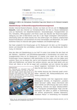 Abbildung 9: OSN in der Wartephase: Persönliche Frage einer Nutzerin an ihr Netzwerk bezüglich
Parktipps.

Gästebindungs- & Abwanderungspräventionsmanagement
Die/der Internet-Nutzerin/Nutzer, der/die nun Gast vor Ort ist und Ihr Restaurant
besucht, nutzt das Internet zur Kontaktaufnahme mit den zu Hause Gebliebenen
und zur Recherche von Detailinformationen. Veranstaltungen, Transportmittel vor
Ort, Fahrpläne, Öffnungszeiten und Preise sowie das Abrufen der Reservierungsbe-
stätigung aus dem E-Mail-Dienst sind die in der Regel wichtigsten Informationen.
Gleichzeitig teilen die Gäste bereits hier ihre Erfahrungen mit anderen unbekannten
Nutzerinnen/Nutzern und persönlich mit ihren Verwandten und Bekannten. Sie veröf-
fentlichen Fotos im Internet oder geben Feedback und Empfehlungen ab.

Der Gast vergleicht ihre Erwartungen an Ihr Restaurant mit dem vor Ort Vorgefun-
denen und bewertet Sie unmittelbar, manchmal noch vor der Bezahlung der Rech-
nung, im Internet!

Was das alles mit Gästebindung zu tun hat? In erster Linie binden Sie den Gast mit
der Speisen-, Getränke- und Dienstleistungsqualität in Kombination mit einem leis-
tungsgerechten Preis an Ihr Restaurant. In zweiter Linie indem Sie ihn über seine
Erwartungen hinaus begeistern UND gleichzeitig mit ihm reden und ihm dabei auch
zuhören. Denn nur so wissen Sie, was er sich erwartet und können darauf eingehen!
OSN sind Plattformen, auf denen Sie zuhören können, was der Gast denkt und von
Ihnen will. Wenn er vor Ort ist sogar sehr unmittelbar und evt. können Sie gleich
                                   darauf reagieren. Verhindern Sie so vorzeitig,
 PRAXISTIPP:                       dass Sie den Gast verlieren.
    Hr. Fasching vom „Republic“ lässt sich
    von seinen Gästen von Zeit zu Zeit an
    der Bar zeigen, welche Apps diese ver-         Die mobile Nutzung des Internets spielt unmit-
    wenden und erfährt so mehr über das            telbar während des Restaurantbesuches eine
    mobile Internetverhalten seiner Gäste
                                                   immer größere Rolle!
    und die Bewertungen seines Lokals auf
    den mobilen Plattformen.
                                                   Wichtige Dienste sind hier sogenannte stand-
                                                   ortbezogene Dienste, im Englischen „Location
                                                   Based Services“ (LBS). Diese informieren den
                                                   Gast mithilfe von GPS-Ortung über seine nähere
                                                   Umgebung. Dienste wie Qype (Restaurantfüh-
                                                   rer), Foursquare (ortsabhängige Tipps und Be-
                                                   wertungen von allem zu jedem in Verbindung
                                                   mit seinem persönlichen sozialen Netzwerk),
                                                   Facebook Places2 in Verbindung mit Facebook

2
    Sehen Sie auf www.thomashutter.com/index.php/2010/10/facebook-facebook-places-eine-umfassende-ubersicht/, wie Sie
    Facebook Places für Ihr Restaurant nutzen können.



34
 