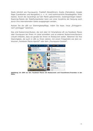 Deals (ähnlich wie Foursquare), TripWolf (Reiseführer), Scotty (Fahrpläne), Google
Maps (Landkarten und Navigation) u. v. m. sind kontinuierliche Reisebegleiter Ihres
Gastes. Durch die neuerdings auf den Markt gekommenen, kostengünstigen Daten-
Roaming-Pakete der Mobilfunkanbieter kann von einer Zunahme der Nutzung auch
durch Ihre internationalen Gäste ausgegangen werden.

Nutzen Sie die LBS zur Stammgästepflege, indem Sie bspw. treue „Einloggerin-
nen“/„Einlogger“ belohnen.

Das sind Nutzerinnen/Nutzer, die sich über ihr Smartphone oft via Facebook Places
oder Foursquare bei Ihnen im Lokal anmelden und so anderen Nutzerinnen/Nutzern
virtuell mitteilen, dass sie gerade bei Ihnen im Restaurant weilen. Belohnen Sie ihre
Stammgäste, die auch in LBS zu Ihnen stehen, mit einem Freigetränk wie dem ex-
klusiven „Facebook Places-Aperitif“ oder dem „Foursquare-Cocktail“.




Abbildung 10: OSN vor Ort: Facebook Places mit Restaurants und Freundinnen/Freunden in der
Nähe.




                                                                                        35
 