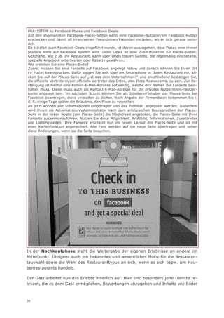 PRAXISTIPP zu Facebook Places und Facebook Deals:
Auf den sogenannten Facebook-Places-Seiten kann eine Facebook-Nutzerin/ein Facebook-Nutzer
einchecken und damit all ihren/seinen Freundinnen/Freunden mitteilen, wo er sich gerade befin-
det.
Da kürzlich auch Facebook-Deals eingeführt wurde, ist davon auszugehen, dass Places eine immer
größere Rolle auf Facebook spielen wird. Denn Deals ist eine Zusatzfunktion für Places-Seiten:
Geschäfte, wie z .B. Ihr Restaurant, kann über Deals treuen Gästen, die regelmäßig einchecken,
spezielle Angebote unterbreiten oder Rabatte gewähren.
Wie erstellen Sie eine Places-Seite?
Zuerst müssen Sie eine Fanseite auf Facebook angelegt haben und danach können Sie Ihren Ort
(= Place) beanspruchen. Dafür loggen Sie sich über ein Smartphone in Ihrem Restaurant ein, kli-
cken Sie auf der Places-Seite auf „Ist das dein Unternehmen?“ und anschließend bestätigen Sie,
die offizielle Vertreterin/der offizielle Vertreter des Ortes, also Ihres Restaurants, zu sein. Zur Be-
stätigung ist hierfür eine Firmen-E-Mail-Adresse notwendig, welche den Namen der Fanseite bein-
halten muss. Diese muss auch als Kontakt-E-Mail-Adresse für Ihr privates Nutzerinnen-/Nutzer-
konto angelegt sein. Im nächsten Schritt können Sie als Inhaberin/Inhaber der Places-Seite bei
Facebook beantragen, diese verwalten zu dürfen. Nach Angabe der Firmendaten bekommen Sie i.
d. R. einige Tage später die Erlaubnis, den Place zu verwalten.
Ab jetzt können alle Informationen eingetragen und das Profilbild angepasst werden. Außerdem
wird Ihnen als Administratorin/Administrator nach dem erfolgreichen Beanspruchen der Places-
Seite in der linken Spalte (der Places-Seite) die Möglichkeit angeboten, die Places-Seite mit Ihrer
Fanseite zusammenzuführen. Nutzen Sie diese Möglichkeit. Profilbild, Informationen, Zusatzreiter
und Lieblingsseiten: Ihre Fanseite erscheint nun im neuen Layout der Places-Seite und ist mit
einer Kartenfunktion angereichert. Alle Fans werden auf die neue Seite übertragen und sehen
diese Änderungen, wenn sie die Seite besuchen.




In der Nachkaufphase steht die Weitergabe der eigenen Erlebnisse an andere im
Mittelpunkt. Übrigens auch ein bekanntes und wesentliches Motiv für die Restauran-
tauswahl sowie die Wahl des Restauranttypus an sich, wenn es sich bspw. um Hau-
benrestaurants handelt.

Der Gast arbeitet nun das Erlebte innerlich auf. Hier sind besonders jene Dienste re-
levant, die es dem Gast ermöglichen, Bewertungen abzugeben und Inhalte wie Bilder



36
 