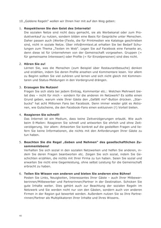 10 „Goldene Regeln“ wollen wir Ihnen hier mit auf den Weg geben:

1. Respektieren Sie den Geist des Internets!
   Die sozialen Netze sind nicht dazu gemacht, sie als Werbekanal oder zum Pro-
   duktverkauf zu nutzen, sondern bilden eine Basis für Gespräche unter Menschen.
   Daher passen auch (Werbe-)Texte, die für Printmedien wie Kataloge geschrieben
   sind, nicht in soziale Netze. Über info@mmtext.at erhalten Sie bei Bedarf Schu-
   lungen zum Thema „Texten im Web“. Legen Sie auf Facebook eine Fanseite an,
   denn diese ist für Unternehmen von der Gemeinschaft vorgesehen. Gruppen (=
   für gemeinsame Interessen) oder Profile (= für Einzelpersonen) sind dies nicht.

2. Hören Sie zu!
   Lernen Sie, was die Menschen (zum Beispiel über Restaurantbesuche) denken
   und erzählen, indem Sie deren Profile ansehen und Kommentare lesen. Vor allem
   zu Beginn sollten Sie viel zuhören und lernen und sich nicht gleich mit Kommen-
   taren und Status-Meldungen in den Vordergrund drängen.

3. Erzeugen Sie Nutzen!
   Fragen Sie sich stets bei jedem Eintrag, Kommentar etc.: Welchen Mehrwert bie-
   tet dies – nicht für mich – sondern für die anderen im Netzwerk? Es sollte einen
   Grund geben, warum viele Ihrer Gäste den „Gefällt mir“-Button drücken. „Star-
   bucks“ hat acht Millionen Fans bei Facebook. Denn immer wieder gibt es Aktio-
   nen, wie Gutscheine, die den Facebook-Fans einen exklusiven (!) Vorteil bieten.

4. Reagieren Sie schnell!
   Das Internet ist ein Medium, dass keine Zeitverzögerungen erlaubt. Wie auch
   beim E-Mailen: Reagieren Sie schnell und antworten Sie ehrlich und ohne Zeit-
   verzögerung. Vor allem: Antworten Sie konkret auf die gestellten Fragen und lie-
   fern Sie keine Informationen, die nichts mit den Anforderungen Ihrer Gäste zu
   tun haben.

5. Beachten Sie die Regel „Geben und Nehmen“ des gesellschaftlichen Zu-
   sammenlebens!
   Verhalten Sie sich sozial in den sozialen Netzwerken und helfen Sie anderen, in-
   dem Sie deren Fragen beantworten etc. Zeigen Sie sich sozial, indem Sie Ge-
   schichten erzählen, die nichts mit Ihrer Firma zu tun haben. Seien Sie sozial und
   erwarten Sie nicht eine Gegenleistung, ohne selbst Leistung für die Gemeinschaft
   erbracht zu haben.

6. Teilen Sie Wissen von anderen und bieten Sie anderen eine Bühne!
   Posten Sie Links, Neuigkeiten, Interessantes Ihrer Gäste – auch Ihrer Mitbewer-
   berinnen/Mitbewerber und Partnerinnen/Partner in der Destination. Schicken Sie
   gute Inhalte weiter. Dies gehört auch zur Beachtung der sozialen Regeln im
   Netzwerk und Sie werden nicht nur von den Gästen, sondern auch von anderen
   Firmen in der Region gut bewertet werden. Außerdem nutzen Sie so Ihre Partne-
   rinnen/Partner als Multiplikatoren Ihrer Inhalte und Ihres Wissens.




40
 