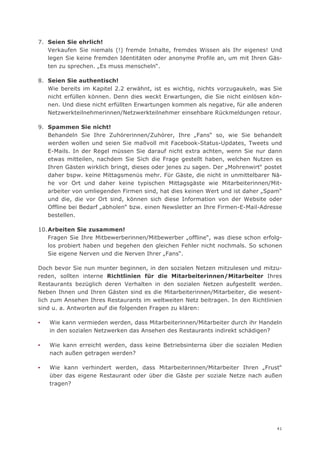 7. Seien Sie ehrlich!
   Verkaufen Sie niemals (!) fremde Inhalte, fremdes Wissen als Ihr eigenes! Und
   legen Sie keine fremden Identitäten oder anonyme Profile an, um mit Ihren Gäs-
   ten zu sprechen. „Es muss menscheln“.

8. Seien Sie authentisch!
   Wie bereits im Kapitel 2.2 erwähnt, ist es wichtig, nichts vorzugaukeln, was Sie
   nicht erfüllen können. Denn dies weckt Erwartungen, die Sie nicht einlösen kön-
   nen. Und diese nicht erfüllten Erwartungen kommen als negative, für alle anderen
   Netzwerkteilnehmerinnen/Netzwerkteilnehmer einsehbare Rückmeldungen retour.

9. Spammen Sie nicht!
   Behandeln Sie Ihre Zuhörerinnen/Zuhörer, Ihre „Fans“ so, wie Sie behandelt
   werden wollen und seien Sie maßvoll mit Facebook-Status-Updates, Tweets und
   E-Mails. In der Regel müssen Sie darauf nicht extra achten, wenn Sie nur dann
   etwas mitteilen, nachdem Sie Sich die Frage gestellt haben, welchen Nutzen es
   Ihren Gästen wirklich bringt, dieses oder jenes zu sagen. Der „Mohrenwirt“ postet
   daher bspw. keine Mittagsmenüs mehr. Für Gäste, die nicht in unmittelbarer Nä-
   he vor Ort und daher keine typischen Mittagsgäste wie Mitarbeiterinnen/Mit-
   arbeiter von umliegenden Firmen sind, hat dies keinen Wert und ist daher „Spam“
   und die, die vor Ort sind, können sich diese Information von der Website oder
   Offline bei Bedarf „abholen“ bzw. einen Newsletter an Ihre Firmen-E-Mail-Adresse
   bestellen.

10. Arbeiten Sie zusammen!
    Fragen Sie Ihre Mitbewerberinnen/Mitbewerber „offline“, was diese schon erfolg-
    los probiert haben und begehen den gleichen Fehler nicht nochmals. So schonen
    Sie eigene Nerven und die Nerven Ihrer „Fans“.

Doch bevor Sie nun munter beginnen, in den sozialen Netzen mitzulesen und mitzu-
reden, sollten interne Richtlinien für die Mitarbeiterinnen/Mitarbeiter Ihres
Restaurants bezüglich deren Verhalten in den sozialen Netzen aufgestellt werden.
Neben Ihnen und Ihren Gästen sind es die Mitarbeiterinnen/Mitarbeiter, die wesent-
lich zum Ansehen Ihres Restaurants im weltweiten Netz beitragen. In den Richtlinien
sind u. a. Antworten auf die folgenden Fragen zu klären:

▪   Wie kann vermieden werden, dass Mitarbeiterinnen/Mitarbeiter durch ihr Handeln
    in den sozialen Netzwerken das Ansehen des Restaurants indirekt schädigen?

▪   Wie kann erreicht werden, dass keine Betriebsinterna über die sozialen Medien
    nach außen getragen werden?

▪   Wie kann verhindert werden, dass Mitarbeiterinnen/Mitarbeiter Ihren „Frust“
    über das eigene Restaurant oder über die Gäste per soziale Netze nach außen
    tragen?




                                                                                  41
 