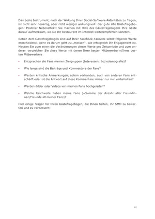 Das beste Instrument, nach der Wirkung Ihrer Social-Software-Aktivitäten zu fragen,
ist nicht sehr neuartig, aber nicht weniger wirkungsvoll: Der gute alte Gästefragebo-
gen! Positiver Nebeneffekt: Sie machen mit Hilfe des Gästefragebogens Ihre Gäste
darauf aufmerksam, wo sie Ihr Restaurant im Internet weiterempfehlen könnten.

Neben dem Gästefragebogen sind auf Ihrer Facebook-Fanseite selbst folgende Werte
entscheidend, wenn es darum geht zu „messen“, wie erfolgreich Ihr Engagement ist.
Messen Sie zum einen die Veränderungen dieser Werte pro Zeitperiode und zum an-
deren vergleichen Sie diese Werte mit denen Ihrer besten Mitbewerberin/Ihres bes-
ten Mitbewerbers:

▪   Entsprechen die Fans meinen Zielgruppen (Interessen, Soziodemografie)?

▪   Wie lange sind die Beiträge und Kommentare der Fans?

▪   Werden kritische Anmerkungen, sofern vorhanden, auch von anderen Fans ent-
    schärft oder ist die Antwort auf diese Kommentare immer nur mir vorbehalten?

▪   Werden Bilder oder Videos von meinen Fans hochgeladen?

▪   Welche Reichweite haben meine Fans (=Summe der Anzahl aller Freundin-
    nen/Freunde all meiner Fans)?

Hier einige Fragen für Ihren Gästefragebogen, die Ihnen helfen, Ihr SMM zu bewer-
ten und zu verbessern:




                                                                                   45
 