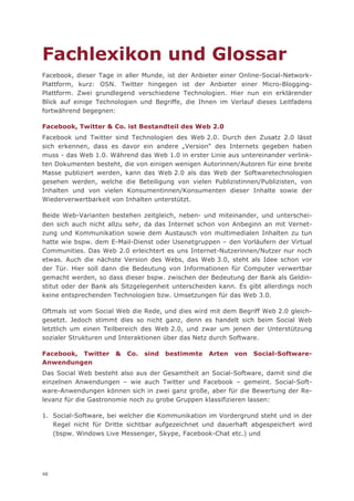 Fachlexikon und Glossar
Facebook, dieser Tage in aller Munde, ist der Anbieter einer Online-Social-Network-
Plattform, kurz: OSN. Twitter hingegen ist der Anbieter einer Micro-Blogging-
Plattform. Zwei grundlegend verschiedene Technologien. Hier nun ein erklärender
Blick auf einige Technologien und Begriffe, die Ihnen im Verlauf dieses Leitfadens
fortwährend begegnen:

Facebook, Twitter & Co. ist Bestandteil des Web 2.0
Facebook und Twitter sind Technologien des Web 2.0. Durch den Zusatz 2.0 lässt
sich erkennen, dass es davor ein andere „Version“ des Internets gegeben haben
muss - das Web 1.0. Während das Web 1.0 in erster Linie aus untereinander verlink-
ten Dokumenten besteht, die von einigen wenigen Autorinnen/Autoren für eine breite
Masse publiziert werden, kann das Web 2.0 als das Web der Softwaretechnologien
gesehen werden, welche die Beteiligung von vielen Publizistinnen/Publizisten, von
Inhalten und von vielen Konsumentinnen/Konsumenten dieser Inhalte sowie der
Wiederverwertbarkeit von Inhalten unterstützt.

Beide Web-Varianten bestehen zeitgleich, neben- und miteinander, und unterschei-
den sich auch nicht allzu sehr, da das Internet schon von Anbeginn an mit Vernet-
zung und Kommunikation sowie dem Austausch von multimedialen Inhalten zu tun
hatte wie bspw. dem E-Mail-Dienst oder Usenetgruppen – den Vorläufern der Virtual
Communities. Das Web 2.0 erleichtert es uns Internet-Nutzerinnen/Nutzer nur noch
etwas. Auch die nächste Version des Webs, das Web 3.0, steht als Idee schon vor
der Tür. Hier soll dann die Bedeutung von Informationen für Computer verwertbar
gemacht werden, so dass dieser bspw. zwischen der Bedeutung der Bank als Geldin-
stitut oder der Bank als Sitzgelegenheit unterscheiden kann. Es gibt allerdings noch
keine entsprechenden Technologien bzw. Umsetzungen für das Web 3.0.

Oftmals ist vom Social Web die Rede, und dies wird mit dem Begriff Web 2.0 gleich-
gesetzt. Jedoch stimmt dies so nicht ganz, denn es handelt sich beim Social Web
letztlich um einen Teilbereich des Web 2.0, und zwar um jenen der Unterstützung
sozialer Strukturen und Interaktionen über das Netz durch Software.

Facebook, Twitter     &   Co.   sind   bestimmte   Arten   von   Social-Software-
Anwendungen
Das Social Web besteht also aus der Gesamtheit an Social-Software, damit sind die
einzelnen Anwendungen – wie auch Twitter und Facebook – gemeint. Social-Soft-
ware-Anwendungen können sich in zwei ganz große, aber für die Bewertung der Re-
levanz für die Gastronomie noch zu grobe Gruppen klassifizieren lassen:

1. Social-Software, bei welcher die Kommunikation im Vordergrund steht und in der
   Regel nicht für Dritte sichtbar aufgezeichnet und dauerhaft abgespeichert wird
   (bspw. Windows Live Messenger, Skype, Facebook-Chat etc.) und




48
 