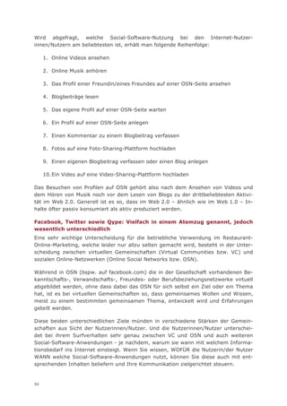 Wird abgefragt, welche Social-Software-Nutzung bei den Internet-Nutzer-
innen/Nutzern am beliebtesten ist, erhält man folgende Reihenfolge:

     1. Online Videos ansehen

     2. Online Musik anhören

     3. Das Profil einer Freundin/eines Freundes auf einer OSN-Seite ansehen

     4. Blogbeiträge lesen

     5. Das eigene Profil auf einer OSN-Seite warten

     6. Ein Profil auf einer OSN-Seite anlegen

     7. Einen Kommentar zu einem Blogbeitrag verfassen

     8. Fotos auf eine Foto-Sharing-Plattform hochladen

     9. Einen eigenen Blogbeitrag verfassen oder einen Blog anlegen

     10. Ein Video auf eine Video-Sharing-Plattform hochladen

Das Besuchen von Profilen auf OSN gehört also nach dem Ansehen von Videos und
dem Hören von Musik noch vor dem Lesen von Blogs zu der drittbeliebtesten Aktivi-
tät im Web 2.0. Generell ist es so, dass im Web 2.0 – ähnlich wie im Web 1.0 – In-
halte öfter passiv konsumiert als aktiv produziert werden.

Facebook, Twitter sowie Qype: Vielfach in einem Atemzug genannt, jedoch
wesentlich unterschiedlich
Eine sehr wichtige Unterscheidung für die betriebliche Verwendung im Restaurant-
Online-Marketing, welche leider nur allzu selten gemacht wird, besteht in der Unter-
scheidung zwischen virtuellen Gemeinschaften (Virtual Communities bzw. VC) und
sozialen Online-Netzwerken (Online Social Networks bzw. OSN).

Während in OSN (bspw. auf facebook.com) die in der Gesellschaft vorhandenen Be-
kanntschafts-, Verwandschafts-, Freundes- oder Berufsbeziehungsnetzwerke virtuell
abgebildet werden, ohne dass dabei das OSN für sich selbst ein Ziel oder ein Thema
hat, ist es bei virtuellen Gemeinschaften so, dass gemeinsames Wollen und Wissen,
meist zu einem bestimmten gemeinsamen Thema, entwickelt wird und Erfahrungen
geteilt werden.

Diese beiden unterschiedlichen Ziele münden in verschiedene Stärken der Gemein-
schaften aus Sicht der Nutzerinnen/Nutzer. Und die Nutzerinnen/Nutzer unterschei-
det bei ihrem Surfverhalten sehr genau zwischen VC und OSN und auch weiteren
Social-Software-Anwendungen - je nachdem, warum sie wann mit welchem Informa-
tionsbedarf ins Internet einsteigt. Wenn Sie wissen, WOFÜR die Nutzerin/der Nutzer
WANN welche Social-Software-Anwendungen nutzt, können Sie diese auch mit ent-
sprechenden Inhalten beliefern und Ihre Kommunikation zielgerichtet steuern.


50
 