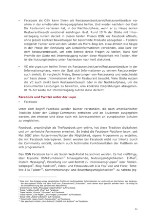 ▪    Facebook als OSN kann Ihnen als Restaurantbesitzerin/Restaurantbesitzer vor
     allem in der emotionalen Anregungsphase helfen. Und wieder nachdem der Gast
     Ihr Restaurant verlassen hat, in der Nachkaufphase, wenn er zu Hause seinen
     Restaurantbesuch emotional ausklingen lässt. Rund 10 % der Gäste mit Inter-
     netzugang nutzen derzeit in diesen beiden Phasen OSN wie Facebook oftmals,
     ohne jedoch konkret Bewertungen für bestimmte Produkte abzugeben – Tendenz
     steigend! Twitter wird von den Gästen als Micro-Blog dzt. etwa ähnlich wie Skype
     in der Phase der Einholung von Detailinformationen verwendet, also kurz vor
     dem Restaurantbesuch, um dem Betrieb direkt Fragen zu stellen. Rund fünf
     Promille der Gäste mit Internetzugang nutzen diese Möglichkeit mit Twitter. Hier
     ist die Nutzungstendenz unter Fachleuten noch heiß diskutiert.

▪    VC wie qype.com helfen Ihnen als Restaurantbesitzerin/Restaurantbesitzer in der
     Informationsphase, wenn der Gast sich Informationen zu seinem Restaurantbe-
     such einholt. Er vergleicht Preise, Bewertungen von Restaurants und entscheidet
     auf Basis dieser Informationen ob er Ihr Restaurant besucht. Viele Gäste nutzen
     die VC auch direkt beim Restaurantbesuch oder in der Nachkaufphase, um die
     konsumierten Leistungen zu bewerten, also konkrete Empfehlungen abzugeben.
     81 % der Gäste mit Internetzugang nutzen diese derzeit!

Facebook und Twitter unter der Lupe
▪    Facebook

Unter dem Begriff Facebook werden Bücher verstanden, die nach amerikanischer
Tradition Bilder der College-Community enthalten und an Studenten ausgegeben
werden. Am ehesten sind diese noch mit Jahresberichten an europäischen Schulen
zu vergleichen.

Facebook, ursprünglich als TheFacebook.com online, hat diese Tradition digitalisiert
und um zahlreiche Funktionen erweitert. So bietet die Facebook-Plattform bspw. seit
Mai 2007 allen Nutzerinnen/Nutzer die Möglichkeit, eigene Programme zu erstellen,
die mit Facebook interagieren. Somit werden bei Facebook nicht nur Inhalte durch
die Community erstellt, sondern auch technische Funktionalitäten der Plattform an
sich programmiert.

Das OSN Facebook kann als Social-Web-Portal bezeichnet werden. Es hat vielfältige,
über typische OSN-Funktionen4 hinausgehende, Nutzungsmöglichkeiten: E-Mail5,
Instant Messaging6, Erstellung von und Beitritt zu Interessensgruppen7 oder Firmen-
webpages8, Blog-Funktion9, Video- und Fotoaustausch á la YouTube und Flickr, Time-
line á la Twitter10, Kommentierungs- und Bewertungsmöglichkeiten11 zu nahezu jeg-


4
   Dies sind: Das Anlegen eines persönlichen Profils mit multimedialen Informationen zur und rund um die Person, das Verknüp-
    fen des eigenen Profils mit dem Profil von „Freundinnen“/„Freunden“, nach denen auch gesucht werden kann. Es erfolgt so
    die Veröffentlichung des persönlichen Netzwerkes.
5
  Dieser Dienst heißt „Messages“/„Nachrichten“ auf Facebook.
6
  Diese Funktion heißt „Chat“ auf Facebook.
7
  Diese heißen „Groups“/„Gruppen“ auf Facebook.
8
  Diese heißen „Like-Pages“, „Fan-Pages“/„Fanseiten“ auf Facebook.
9
  Diese heißt „Notes“/„Notizen“ auf Facebook.
10
   Diese heißt „News-Feed“/„Neuigkeiten“ auf Facebook.
11
   Das geschieht mittels „Like-Buttons“/„Gefällt-mir-Buttons“ auf Facebook.



                                                                                                                          51
 