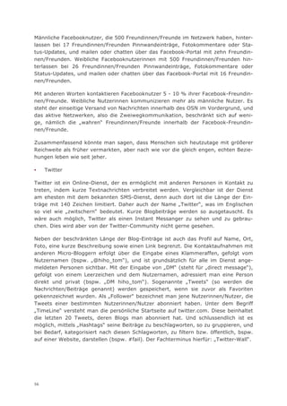 Männliche Facebooknutzer, die 500 Freundinnen/Freunde im Netzwerk haben, hinter-
lassen bei 17 Freundinnen/Freunden Pinnwandeinträge, Fotokommentare oder Sta-
tus-Updates, und mailen oder chatten über das Facebook-Portal mit zehn Freundin-
nen/Freunden. Weibliche Facebooknutzerinnen mit 500 Freundinnen/Freunden hin-
terlassen bei 26 Freundinnen/Freunden Pinnwandeinträge, Fotokommentare oder
Status-Updates, und mailen oder chatten über das Facebook-Portal mit 16 Freundin-
nen/Freunden.

Mit anderen Worten kontaktieren Facebooknutzer 5 - 10 % ihrer Facebook-Freundin-
nen/Freunde. Weibliche Nutzerinnen kommunizieren mehr als männliche Nutzer. Es
steht der einseitige Versand von Nachrichten innerhalb des OSN im Vordergrund, und
das aktive Netzwerken, also die Zweiwegkommunikation, beschränkt sich auf weni-
ge, nämlich die „wahren“ Freundinnen/Freunde innerhalb der Facebook-Freundin-
nen/Freunde.

Zusammenfassend könnte man sagen, dass Menschen sich heutzutage mit größerer
Reichweite als früher vermarkten, aber nach wie vor die gleich engen, echten Bezie-
hungen leben wie seit jeher.

▪    Twitter

Twitter ist ein Online-Dienst, der es ermöglicht mit anderen Personen in Kontakt zu
treten, indem kurze Textnachrichten verbreitet werden. Vergleichbar ist der Dienst
am ehesten mit dem bekannten SMS-Dienst, denn auch dort ist die Länge der Ein-
träge mit 140 Zeichen limitiert. Daher auch der Name „Twitter“, was im Englischen
so viel wie „zwitschern“ bedeutet. Kurze Blogbeiträge werden so ausgetauscht. Es
wäre auch möglich, Twitter als einen Instant Messanger zu sehen und zu gebrau-
chen. Dies wird aber von der Twitter-Community nicht gerne gesehen.

Neben der beschränkten Länge der Blog-Einträge ist auch das Profil auf Name, Ort,
Foto, eine kurze Beschreibung sowie einen Link begrenzt. Die Kontaktaufnahmen mit
anderen Micro-Bloggern erfolgt über die Eingabe eines Klammeraffen, gefolgt vom
Nutzernamen (bspw. „@hiho_tom“), und ist grundsätzlich für alle im Dienst ange-
meldeten Personen sichtbar. Mit der Eingabe von „DM“ (steht für „direct message“),
gefolgt von einem Leerzeichen und dem Nutzernamen, adressiert man eine Person
direkt und privat (bspw. „DM hiho_tom“). Sogenannte „Tweets“ (so werden die
Nachrichten/Beiträge genannt) werden gespeichert, wenn sie zuvor als Favoriten
gekennzeichnet wurden. Als „Follower“ bezeichnet man jene Nutzerinnen/Nutzer, die
Tweets einer bestimmten Nutzerinnen/Nutzer abonniert haben. Unter dem Begriff
„TimeLine“ versteht man die persönliche Startseite auf twitter.com. Diese beinhaltet
die letzten 20 Tweets, deren Blogs man abonniert hat. Und schlussendlich ist es
möglich, mittels „Hashtags“ seine Beiträge zu beschlagworten, so zu gruppieren, und
bei Bedarf, kategorisiert nach diesen Schlagworten, zu filtern bzw. öffentlich, bspw.
auf einer Website, darstellen (bspw. #fail). Der Fachterminus hierfür: „Twitter-Wall“.




56
 