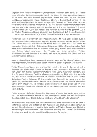 Angaben über Twitter-Nutzerinnen-/Nutzerzahlen variieren sehr stark, da Twitter
keine offiziellen Zahlen bekanntgibt. Von 8 Mio. bis zu 75 Mio. Nutzerinnen/Nutzern
ist die Rede. Bei einer eigenen Angabe von Twitter wird von 175 Mio. Nutzerin-
nen/Nutzern gesprochen (Stand: September 2010). In Deutschland werden 2,3 Mio.
Besucherinnen/Besuchern für twitter.com gezählt. Generell ist Twitter aber nach wie
vor ein US-amerikanisches Phänomen. 51 % aller Twitter-Nutzerinnen/Nutzer stam-
men aus den USA. Danach sind mit Anteilen von 8,8 % aus Brasilien, 7,2 % aus
Großbritannien und 4,3 % aus Kanada alle weiteren starken Märkte genannt. 2,5 %
der Twitter-Nutzerinnen/Nutzer stammen aus Deutschland, 2,4 % aus Indonesien,
1,3 % aus den Niederlanden, 0,9 % aus Frankreich und 0,4 % aus Neuseeland.

Twitter ist auch in Österreich kein Massenmedium. Mit März 2011 nutzen 0,68 %
aller Internet-Nutzerinnen/Nutzer, also ca. 40.000 Menschen Twitter. Davon schrei-
ben 15.000 Personen Nachrichten und 4.000 Personen lesen diese. Die Hälfte der
angelegten Konten ist aktiv. Österreicher folgen zur Hälfte US-amerikanischen Twit-
ter-Nutzerinnen/Nutzern und zur anderen Hälfte geographisch sehr verschiedenarti-
gen Twitter-Nutzerinnen/Nutzer. Die Tweets von österreichischen Twitter-
Nutzerinnen/Nutzern werden je zur Hälfte von österreichischen und deutschen Nut-
zerinnen/Nutzern gelesen:

Auch in Deutschland kann festgestellt werden, dass der/die Nutzer/Nutzerin sich
zwar registrieren, den Dienst aber weder aktiv noch passiv in großer Zahl nutzen.

Twitter-Nutzerinnen/Nutzer sind mehrheitlich zwischen 25 und 34 Jahren alt und es
befinden sich etwas mehr Frauen als Männer in der Community. Auffallend ist, dass
sich unter den Twitter-Nutzerinnen/Nutzern viele „Early Adopters” befinden. Dies
sind Personen, die neue Produkte als erstes ausprobieren. Dies zeigt sich auch da-
ran, dass Twitter überdurchschnittlich oft über das Mobiltelefon bedient wird. Twitter-
Nutzerinnen/Nutzer haben zu 65 % mehr als einen Computer zu Hause und im Ver-
gleich zur Gesamtbevölkerung weitaus öfter Smartphones und andere technische
Geräte (MP3-Player etc.) im Einsatz. Sie konsumieren in etwa gleich viel TV sowie
wesentlich mehr Radio und Internet als der Bevölkerungsschnitt. Sie lesen aber we-
niger Zeitung.

Twitter wird am häufigsten direkt über das eigene Webinterface twitter.com verwen-
det. Das zweitbeliebteste Medium ist das Smartphone, knapp vor der Nutzung des
Dienstes mittels einer Client-Software wie bspw. „TweetDeck” oder „Seesmic”.

Die Inhalte der Meldungen der Twitternutzer sind eher eindimensional. Es geht in
erster Linie schlicht und einfach um den Austausch von Erfahrungen über Konsumgü-
ter und Dienstleistungen. In zweiter Linie werden auf Twitter Presse- und Nachrich-
tenmeldungen weiterverbreitet. Die inhaltliche Nutzung von Twitter unterscheidet
sich also sehr stark von der inhaltlichen Nutzung von Facebook.




                                                                                     57
 