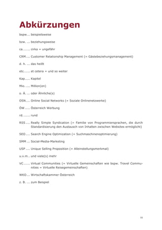Abkürzungen
bspw. .. beispielsweise

bzw. ... beziehungsweise

ca. ...... cirka = ungefähr

CRM .... Customer Relationship Management (= Gästebeziehungsmanagement)

d. h. ... das heißt

etc. ..... et cetera = und so weiter

Kap..... Kapitel

Mio. .... Million(en)

o. Ä. ... oder Ähnliche(s)

OSN .... Online Social Networks (= Soziale Onlinenetzwerke)

ÖW ..... Österreich Werbung

rd. ...... rund

RSS .... Really Simple Syndication (= Familie von Programmiersprachen, die durch
         Standardisierung den Austausch von Inhalten zwischen Websites ermöglicht)

SEO .... Search Engine Optimization (= Suchmaschinenoptimierung)

SMM ... Social-Media-Marketing

USP .... Unique Selling Proposition (= Alleinstellungsmerkmal)

u.v.m. . und viele(s) mehr

VC ...... Virtual Communities (= Virtuelle Gemeinschaften wie bspw. Travel Commu-
          nities = Virtuelle Reisegemeinschaften)

WKO ... Wirtschaftskammer Österreich

z. B. ... zum Beispiel




                                                                                59
 