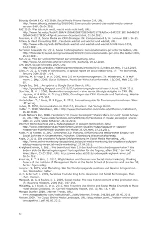Ethority GmbH & Co. KG 2010, Social Media Prisma Version 2.0, URL:
    http://www.ethority.de/weblog/2010/04/15/we-proudly-present-das-social-media-prisma-
    version-2-0/, 06.04.2011.
FAZ 2010, Was ich nicht weiß, macht mich nicht heiß, URL:
    http://www.faz.net/s/Rub6F18BAF415B6420887CBEE496F217FEA/Doc~E4F2CB11D19AB4B659
    E0B64E482072E1C~ATpl~Ecommon~Scontent.html, 01.04.2011.
Feierlein, K. 2011, Social Media als CRM-Strategie. IN: Computerword 1/14. Jannuar 2011. 14-15.
Fittkau & Maaß Consulting 2011, Facebook wächst und wächst und wächst, URL:
    http://www.w3b.org/web-20/facebook-wachst-und-wachst-und-wachst.html#more-1032,
    04.03.2011.
Forrester Research Inc. 2010, Social Technographics: Conversationalists get onto the ladder, URL:
    http://forrester.typepad.com/groundswell/2010/01/conversationalists-get-onto-the-ladder.html,
    25.03.2011.
FuR 2010, Von der Onlineinformation zur Onlinebuchung, URL:
    http://www.fur.de/index.php?id=online-info_buchung, 09.12.2010.
GFK 2009, Social Networks 2009, URL:
    http://www.gfk.at/public_relations/pressreleases/articles/004917/index.de.html, 01.03.2010.
Giles, M. 2010, A world of connections, A special report on social networking. IN: The Economist,
    January 30th 2010. 1-14.
Göhring, M. & Happ S. et al. 2006, Web 2.0 im Kundenmanagement. IN: Hildebrand, K. & Hof-
    mann, J. (Hg.) 2006, Social Software. Praxis der Wirtschaftsinformatik. 12/2006, Heft 252, 55-
    65.
Google Inc. 2011, An update to Google Social Search, URL:
    http://googleblog.blogspot.com/2011/02/update-to-google-social-search.html, 25.04.2011.
Gouthier, M. H. J. 2006, Neukundenmanagement – eine vernachlässigte Aufgabe im CRM. IN:
    Hippner, H. & Wilde, K. D. (Hg.) 2006, Grundlagen des CRM. Konzepte und Gestaltung. Wiesba-
    den: Gabler. 475-507.
Hinterholzer, T. / Jooss, M. & Egger, R. 2011, Innovationsguide für Tourismusunternehmen. Wien:
    LIT-Verlag.
Huber, M. 2008, Kommunikation im Web 2.0, Konstanz: Uvk Verlags Gmbh.
Hutter, T. 2010, Statistiken, URL: http://www.thomashutter.com/index.php/themen/statistiken/,
    26.10.2010.
Inside Network Inc. 2010, Facebook’s “In-House Sociologist” Shares Stats on Users’ Social Behavi-
    or, URL: http://www.insideFacebook.com/2009/02/27/Facebooks-in-house-sociologist-shares-
    stats-on-users-social-behavior, 26.10.2010.
Internet World Business 2010, Nutzungsdauer in sozialen Netzwerken, URL:
    http://www.internetworld.de/Nachrichten/Zahlen-Studien/Nutzungsdauer-in-sozialen-
    Netzwerken-Fuenfeinhalb-Stunden-pro-Monat-25729.html, 07.03.2011.
Koch, M. & Richter, A. 2007, Enterprise 2.0. Planung, Einführung und erfolgreicher Einsatz von
    Social Software in Unternehmen, München: Oldenbourg Wissenschaftsverlag.
Kopp, O. 2011, Die ungelöste Aufgabe Erfolgsmessung im Social Media Marketing, URL:
    http://www.online-marketing-deutschland.de/social-media-marketing/die-ungeloste-aufgabe-
    erfolgsmessung-im-social-media-marketing/, 27.04.2011.
Kraigher-Krainer, J. 2011, Wie beeinflusst Web 2.0 das Kauf-und Entscheidungsverhalten? Wie
    ändern sich die Marketingstrategien? Vortragsfolien für die Tagung „eDay 2011“ der WKO in
    Wien, Steyr, 03.03.2011, URL: http://www.eday.at/2011/vortraege/kraigher-krainer.pdf,
    26.04.2011.
Kreutzer, R. T. & Hinz, J. 2010, Möglichkeiten und Grenzen von Social Media Marketing, Working
    Papers of the Institute of Management Berlin at the Berlin School of Economics and Law No. 58,
    Berlin: Eigenverlag.
Langner, S. 2005, Viral Marketing. Wie Sie Mundpropaganda auslösen und Gewinn bringend nut-
    zen, Wiesbaden: Gabler.
Li, C. & Bernoff, J. 2009, Facebook Youtube Xing & Co. Gewinnen mit Social Technologies, Mün-
    chen: Hanser.
Mangold, W. G. & Faulds, D. J. 2009, Social media: The new hybrid element of the promotion mix.
    IN: Business Horizons, 2009 (52), 357-356.
McCarthy, L. / Stock, D. et al. 2010, How Travelers Use Online and Social Media Channels to Make
    Hotel-choice Decisions. IN: Cornell Hospitality Report, Vol. 10, No. 18, 4-18.
Morgan Stanley 2010, Internet Trends, URL:
    www.morganstanley.com/institutional/.../pdfs/Internet_Trends_041210.pdf, 01.03.2011.
Nielsen 2009, The Global Online Media Landscape, URL: blog.nielsen.com/.../nielsen-online-global-
    lanscapefinal1.pdf, 01.03.2010.




62
 