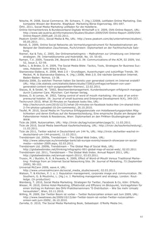 Nitsche, M. 2008, Social Commerce. IN: Schwarz, T. (Hg.) 22008, Leitfaden Online Marketing. Das
   kompakte Wissen der Branche. Waghäusl: Marketing Börse Eigenverlag. 691-697.
ÖHV, 2011, Social Media Marketing Leitfaden für die Hotellerie.
Online-Vermarkterkreis & Bundesverband Digitale Wirtschaft e.V. 2009, OVK-Online-Report, URL:
   http://www.iab-austria.at/informationen/Studien/Studien-2009/OVK-Online-Report-2009/OVK-
   Online-Report-2009.pdf, 23.02.2011.
Peakom GmbH 2011, Social Media & Me, URL: http://www.peakom.com/de/unternehmen/studien/,
   05.05.2011.
Reindl, S. 2009, Online Social Networks als Vermarktungsinstrument für Reisedestinationen am
   Beispiel der Destination Zauchensee, Puch/Urstein: Diplomarbeit an der Fachhochschule Salz-
   burg.
Riemer, Kai & Totz, C. 2005, Der Onlinemarketingmix – Maßnahmen zur Umsetzung von Internet-
   strategien. IN: Internetökonomie und Hybridität. No. 19. 55-65.
Raman, T.V. 2009, Towards 2W, Beyond Web 2.0. IN: Communications of the ACM, 02 2009, Vol.
   52, Issue 2, 52-59.
Safko, L. & Brake, D. K. 2009, The Social Media Bible: Tacitcs, Tools, Strategies for Business Suc-
   cess, Hoboken: John Wiley & Sons.
Stanoevska-Slabeva, K. 2008, Web 2.0 – Grundlagen, Auswirkungen und zukünftige Trends. IN:
   Meckel, M. & Stanoevska-Slabeva, K. (Hg.) 2008, Web 2.0. Die nächste Generation Internet.
   Baden-Baden: Nomos. 13-38.
Statista 2008, Zu welchen Themen haben Sie bereits user generated content im Internet erstellt?
   URL: http://de.statista.com/statistik/daten/studie/72063/umfrage/verfassen-von-user-
   generated-content-nach-ausgewaehlten-themen/, 22.02.2011.
Stauss, B. & Seidel, W. 32002, Beschwerdemanagement. Kundenbeziehungen erfolgreich managen
   durch Customer Care. München: Carl Hanser Verlag.
Stokes, D. & Lomax, W. 2002, Taking control of word of mouth marketing: the case of an entre-
   preneurial hotelier. IN: Journal of small business and Enterprise Development 9(4), 349-357.
Techcrunch 2010, What 20 Minutes on Facebook looks like, URL:
   http://techcrunch.com/2010/12/31/what-20-minutes-on-facebook-looks-like-1m-shared-links-
   2-7m-photos-uploaded-10-2m-comments/, 26.10.2010.
Teufel, M. 2010, Social Media im Tourismus Erfolgspotenziale von Hotelbewertungsportalen Mög-
   lichkeiten und deren Einfluss auf die Reiseentscheidung; Eine empirische Studie am Beispiel der
   Falkensteiner Hotels & Residences, Wien: Diplomarbeit an den FHWien-Studiengängen der
   WKW.
Tickr.de 2009, Nutzerzahlen, URL: http://trickr.de/tag/nutzerzahlen/page/3/, 11.03.2011.
Tickr.de 2010, Social Media beeinflusst Kaufentscheidung, URL: http://trickr.de/kaufentscheidung/,
   11.03.2011.
Tickr.de 2011, Twitter wächst in Deutschland um 144 %, URL: http://trickr.de/twitter-wachst-in-
   deutschland-um-144-prozent/, 11.03.2011.
Trendstream Ltd. 2009a, Trendstream – The Global Web Index, URL:
   http://www.iabeurope.eu/knowledge-bank/iab-europe-events/research-showcase-on-social-
   media---october-2009.aspx, 02.03.2011.
Trendstream Ltd. 2009b, Trendstream – The Global Map of Social Web, URL:
   http://globalwebindex.net/thinking/infographic-001-global-map-of-social-web/, 02.03.2011
Trendstream Ltd. 2011, Trendstream – The Global Web Index. Annual Report 2011, URL:
   http://globalwebindex.net/annual-report-2011/, 03.03.2011.
Trusov, M. / Bucklin, R. E. & Pauwels, K. 2009, Effect of Word-of-Mouth Versus Traditional Marke-
   ting: Findings from an Internet Social Networking Site. IN: Journal of Marketing, 73 (September
   2009), 90-102.
Universal McCann 2009, wave.4, URL:
   http://www.universalmccann.de/social_media_studie/wave4/, 02.03.2011.
Watson, T. & Kitchen, P. J. o. J. Reputation management, corporate image and communication. IN:
   Southern, G. & Moutinho, L. (Hg.) o. J. Marketing management and strategy. London: Rout-
   ledge. (In production)
Weinberg, T. 2010, Social Media Marketing. Strategien für Twitter, Facebook & Co, Köln: O'Reilly.
Wieser, M. 2010, Online Hotel-Marketing, Effektivität und Effizienz im Blickpunkt, Vortragsfolien für
   einen Vortrag im Rahmen des ÖHV-Praktikerseminars “E-Distribution – Wie Sie mehr Umsatz
   herausholen”, Wien, 03.11.2010.
Willing, M. 2009, Der Twitter Boom ist vorbei – Twitter Nutzerzahlen sinken seit Juni 2009, URL:
   http://www.tweetnews.de/2009/10/13/der-Twitter-boom-ist-vorbei-Twitter-nutzerzahlen-
   sinken-seit-juni-2009/, 26.10.2010.
Zarrella, D. 2010, The Social Media Marketing Book, Sebastopol: O’Reilly Media Inc.




                                                                                                   63
 