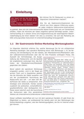 1       Einleitung
                                         Wie können Sie Ihr Restaurant zu einem er-
 „Der Zweck und das Ziel eines Unter-
 nehmens ist es, einen Kunden zu er-     folgreichen Unternehmen machen?
 schaffen.“
 (Peter Drucker, österreichisch-ameri-  Wie Sie als Gastronomin/Gastronom be-
 kanischer Philosoph und Ökonom)
                                        stimmt aus Ihrer eigenen Erfahrung wissen,
                                          j
                                      ist jedes moderne Gastronomie-Unternehmen
so geleitet, dass sich die Unternehmensziele letzten Endes quasi wie von Geisterhand
erfüllen, indem die Wünsche der Gäste möglichst optimal befriedigt werden. Unter-
nehmenserfolg ist in diesem Sinne eine Folgeerscheinung der bestmöglichen Bedürf-
nisbefriedigung bei Ihren Gästen! Um dies zu erreichen, hat sich das Marketing als
DAS wirkungsvollste Instrument im Unternehmensalltag herausgestellt!



1.1    Ihr Gastronomie-Online-Marketing-Werkzeugkasten

Im folgenden Abschnitt erfahren Sie, welche Werkzeuge Sie für ein erfolgreiches
Marketing benötigen. Das operative Marketing kennt viele Werkzeuge: z. B. die Be-
ziehung und Verständigung mit den Gästen, den Mitarbeiterinnen/Mitarbeitern oder
den Lieferantinnen/Lieferanten oder den für Ihre Produkte verlangten Preise. Die
Auswahl der Vertriebswege, die Ausge-
                                            PRAXISBEISPIEL:
staltung des Restaurants und die Qualität Das „Manolos Tequilería Bar“ liefert als la-
der angebotenen Leistungen bzw. das Auf- teinamerikanisches Restaurant und Bar hoch-
treten   der   Mitarbeiterinnen/Mitarbeiter qualitative Themeninfos zur lateinamerikani-
                                            schen Kultur auf Facebook. Denn die Gäste
gegenüber den Gästen.                       des Manolos sind an der lateinamerikanischen
                                               Lebensart (Musik, Essen, Trinken, Litera-
Bevor jedoch die operativen Werkzeuge tur,...) interessierte Menschen und diese be-
eingesetzt werden, wird in der Regel am wegen sich auch in Facebook. Bei der Wahl
                                              der Werkzeuge und der in den Vordergrund
grünen Tisch und in Gesprächen geklärt, gestellten Informationen richtet sich das Ma-
wie die Wünsche der Gäste aussehen und nolos also nach der strategischen Ausrich-
                                              tung. Das Manolos verkauft nicht über den
wie die grundsätzliche Ausrichtung des
                                              Preis, sondern über das Thema „Lateinameri-
Restaurants sein soll – um eben den Be- ka“ und stellt daher in Facebook auch keine
dürfnissen der Gäste zu entsprechen. Eine Preisinformationen bzw. „Angebote“ dar.
Strategie wird entwickelt. Hierbei werden
zusätzlich die politischen, wirtschaftlichen,
gesellschaftlichen oder ökologischen Ein-
flüsse sowie natürlich auch die Ausrichtung
der Konkurrenz oder Ihre persönlichen
Stärken als Unternehmerin/Unternehmer mitberücksichtigt.

Dieser Leitfaden beschäftigt sich nun mit dem operativen Handeln. Er gibt Ihnen die
Möglichkeit zu testen, wie professionell Sie bereits jetzt mit den Werkzeugen des
Online-Marketings umgehen, also den Marketingaufgaben, die Sie im Internet erledi-
gen können.




                                                                                        3
 
