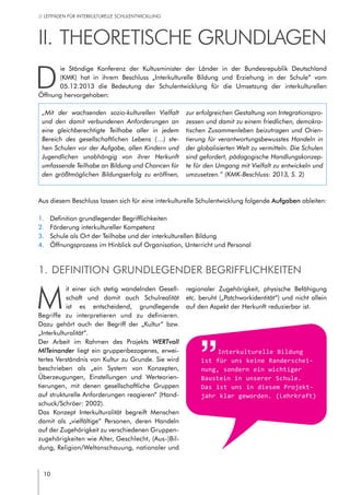 10
// LEITFADEN FÜR INTERKULTURELLE SCHULENTWICKLUNG
M
it einer sich stetig wandelnden Gesell-
schaft und damit auch Schulrealität
ist es entscheidend, grundlegende
Begriffe zu interpretieren und zu definieren.
Dazu gehört auch der Begriff der „Kultur“ bzw.
„Interkulturalität“.
Der Arbeit im Rahmen des Projekts WERTvoll
MITeinander liegt ein gruppenbezogenes, erwei-
tertes Verständnis von Kultur zu Grunde. Sie wird
beschrieben als „ein System von Konzepten,
Überzeugungen, Einstellungen und Werteorien-
tierungen, mit denen gesellschaftliche Gruppen
auf strukturelle Anforderungen reagieren“ (Hand-
schuck/Schröer: 2002).
Das Konzept Interkulturalität begreift Menschen
damit als „vielfältige“ Personen, deren Handeln
auf der Zugehörigkeit zu verschiedenen Gruppen-
zugehörigkeiten wie Alter, Geschlecht, (Aus-)Bil-
dung, Religion/Weltanschauung, nationaler und
regionaler Zugehörigkeit, physische Befähigung
etc. beruht („Patchworkidentität“) und nicht allein
auf den Aspekt der Herkunft reduzierbar ist.   
II.	Theoretische Grundlagen
D
ie Ständige Konferenz der Kultusminister der Länder in der Bundesrepublik Deutschland
(KMK) hat in ihrem Beschluss „Interkulturelle Bildung und Erziehung in der Schule“ vom
05.12.2013 die Bedeutung der Schulentwicklung für die Umsetzung der interkulturellen
Öffnung hervorgehoben:
Interkulturelle Bildung
ist für uns keine Randerschei-
nung, sondern ein wichtiger
Baustein in unserer Schule.
Das ist uns in diesem Projekt-
jahr klar geworden. (Lehrkraft)
1.	 Definition grundlegender Begrifflichkeiten
2.	 Förderung interkultureller Kompetenz
3.	 Schule als Ort der Teilhabe und der interkulturellen Bildung
4.	 Öffnungsprozess im Hinblick auf Organisation, Unterricht und Personal
„Mit der wachsenden sozio-kulturellen Vielfalt
und den damit verbundenen Anforderungen an
eine gleichberechtigte Teilhabe aller in jedem
Bereich des gesellschaftlichen Lebens (…) ste-
hen Schulen vor der Aufgabe, allen Kindern und
Jugendlichen unabhängig von ihrer Herkunft
umfassende Teilhabe an Bildung und Chancen für
den größtmöglichen Bildungserfolg zu eröffnen,
zur erfolgreichen Gestaltung von Integrationspro-
zessen und damit zu einem friedlichen, demokra-
tischen Zusammenleben beizutragen und Orien-
tierung für verantwortungsbewusstes Handeln in
der globalisierten Welt zu vermitteln. Die Schulen
sind gefordert, pädagogische Handlungskonzep-
te für den Umgang mit Vielfalt zu entwickeln und
umzusetzen.“ (KMK-Beschluss: 2013, S. 2)
1.	definition grundlegender Begrifflichkeiten
Aus diesem Beschluss lassen sich für eine interkulturelle Schulentwicklung folgende Aufgaben ableiten:
 