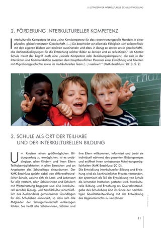 11
// LEITFADEN FÜR INTERKULTURELLE SCHULENTWICKLUNG
3. Schule als Ort der Teilhabe
und der interkulturellen Bildung
U
m Kindern einen größtmöglichen Bil-
dungserfolg zu ermöglichen, ist es unab-
dingbar, allen Kindern und ihren Eltern
Teilhabemöglichkeiten in allen Bereichen und an
Angeboten des Schulalltags einzuräumen. Der
KMK-Beschluss spricht dabei von differenzfreund-
licher Schule, welche sich als Lern- und Lebensort
für alle versteht, allen Schülerinnen und Schülern
mit Wertschätzung begegnet und eine interkultu-
rell sensible Dialog- und Konfliktkultur einschließ-
lich des Aushandelns gemeinsamer Grundlagen
für das Schulleben entwickelt, so dass sich alle
Mitglieder der Schulgemeinschaft einbezogen
fühlen. Sie heißt alle Schülerinnen, Schüler und
ihre Eltern willkommen, informiert und berät sie
individuell während des gesamten Bildungsweges
und eröffnet ihnen umfassende Mitwirkungsmög-
lichkeiten (KMK-Beschluss: 2013).
Die Entwicklung interkultureller Bildung und Erzie-
hung wird als kontinuierlicher Prozess verstanden,
der systemisch als Teil der Entwicklung von Schule
als lernender Institution gestaltet wird. Interkultu-
relle Bildung und Erziehung als Querschnittsauf-
gabe des Schullebens sind im Sinne der nachhal-
tigen Qualitätsentwicklung mit der Entwicklung
des Regelunterrichts zu verzahnen.
2. Förderung interkultureller Kompetenz
I
nterkulturelle Kompetenz ist also „eine Kernkompetenz für das verantwortungsvolle Handeln in einer
pluralen, global vernetzten Gesellschaft. (…) Sie beschreibt vor allem die Fähigkeit, sich selbstreflexiv
mit den eigenen Bildern von anderen auseinander und dazu in Bezug zu setzen sowie gesellschaftli-
che Rahmenbedingungen für die Entstehung solcher Bilder zu kennen und zu reflektieren.“ Im Kontext
Schule meint der Begriff auch eine „soziale Kompetenz oder Beziehungskompetenz, die sich in der
Interaktion und Kommunikation zwischen dem hauptberuflichen Personal einer Einrichtung und Klienten
mit Migrationsgeschichte sowie im multikulturellen Team (…) realisiert.“ (KMK-Beschluss: 2013, S. 2)
©JanRoeder
 