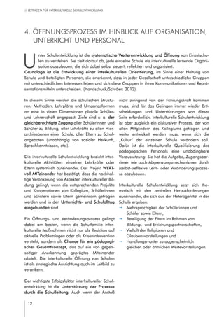 12
// LEITFADEN FÜR INTERKULTURELLE SCHULENTWICKLUNG
In diesem Sinne werden die schulischen Struktu-
ren, Methoden, Lehrpläne und Umgangsformen
an eine in vielen Dimensionen plurale Schüler-
und Lehrerschaft angepasst. Ziele sind u. a. der
gleichberechtigte Zugang aller Schülerinnen und
Schüler zu Bildung, aller Lehrkräfte zu allen Hier-
archieebenen einer Schule, aller Eltern zu Schul-
angeboten (unabhängig von sozialer Herkunft,
Sprachkenntnissen, etc.).
Die interkulturelle Schulentwicklung bezieht inter-
kulturelle Aktivitäten einzelner Lehrkräfte oder
Eltern systemisch aufeinander. Das Projekt WERT-
voll MITeinander hat bestätigt, dass die nachhal-
tige Verankerung von Aspekten interkultureller Bil-
dung gelingt, wenn die entsprechenden Projekte
und Kooperationen von Kollegium, Schülerinnen
und Schülern sowie Eltern gemeinsam getragen
werden und in den Unterrichts- und Schulalltag
eingebunden sind.  
Ein Öffnungs- und Veränderungsprozess gelingt
dabei am besten, wenn die Schulfamilie inter-
kulturelle Maßnahmen nicht nur als Reaktion auf
aktuelle Problemlagen oder als Krisenintervention
versteht, sondern als Chance für ein pädagogi-
sches Gesamtkonzept, das auf ein von gegen-
seitiger Anerkennung geprägtes Miteinander
abzielt. Die interkulturelle Öffnung von Schulen
ist als strategische Ausrichtung auch im Leitbild zu
verankern.
Der wichtigste Erfolgsfaktor interkultureller Schul-
entwicklung ist die Unterstützung der Prozesse
durch die Schulleitung. Auch wenn der Anstoß
nicht zwingend von der Führungskraft kommen
muss, sind für das Gelingen immer wieder Ent-
scheidungen und Unterstützungen von dieser
Seite erforderlich. Interkulturelle Schulentwicklung
ist aber zugleich ein diskursiver Prozess, der von
allen Mitgliedern des Kollegiums getragen und
weiter entwickelt werden muss, wenn sich die
„Kultur“ der einzelnen Schule verändern soll.
Dafür ist die interkulturelle Qualifizierung des
pädagogischen Personals eine unabdingbare
Voraussetzung: Sie hat die Aufgabe, Zugangsbar-
rieren wie auch Abgrenzungsmechanismen durch
(selbst-)reflexive Lern- oder Veränderungsprozes-
se abzubauen.
Interkulturelle Schulentwicklung setzt sich the-
matisch mit den zentralen Herausforderungen
auseinander, die sich aus der Heterogenität in der
Schule ergeben:
pp Mehrsprachigkeit der Schülerinnen und
Schüler sowie Eltern,
pp Beteiligung der Eltern im Rahmen von
Bildungs- und Erziehungspartnerschaften,
pp Vielfalt der Religionen und
Glaubensvorstellungen und
pp Handlungsmuster zu augenscheinlich
gleichen oder ähnlichen Wertevorstellungen.
4. Öffnungsprozess im Hinblick auf Organisation,
Unterricht und Personal
U
nter Schulentwicklung ist die systematische Weiterentwicklung und Öffnung von Einzelschu-
len zu verstehen. Sie zielt darauf ab, jede einzelne Schule als interkulturelle lernende Organi-
sation auszubauen, die sich dabei selbst steuert, reflektiert und organisiert.
Grundlage ist die Entwicklung einer interkulturellen Orientierung, im Sinne einer Haltung von
Schule und beteiligten Personen, die anerkennt, dass in jeder Gesellschaft unterschiedliche Gruppen
mit unterschiedlichen Interessen leben und sich diese Gruppen in ihren Kommunikations- und Reprä-
sentationsmitteln unterscheiden. (Handschuck/Schröer: 2012).
 