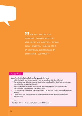 headline
// LEITFADEN FÜR INTERKULTURELLE SCHULENTWICKLUNG
16
Für uns war Das ein
Zugewinn! Interkulturalität
wird nicht nur punktuell in den
Blick genommen, sondern steht
im zentralen Zusammenhang im
Schulleben. (Lehrkraft)
Aus der Praxis
Ideen für die interkulturelle Gestaltung des Unterrichts
pp Lektürebeispiele und Autorenauswahl aus verschiedenen Ländern (Deutsch)
pp Thematisierung und Interpretationsmöglichkeiten von Begriffen, Sprichwörtern etc. aus
interkultureller Perspektive (Deutsch)
pp Kommunikationsthemen wie non-verbale, paraverbale Verständigung im Kontext
interkultureller Verständigung (Fremdsprachen)
pp Ursprünge unterschiedlicher Rechenverfahren, z. B. Satz des Pythagoras aus Ägypten etc.
(Mathe)
pp Demokratie- und Toleranzerziehung im Kontext einer multikulturellen Gesellschaft
(Sozialkunde)
Quelle:
Broschüre „Divers – kontrovers?“, siehe unter INFO Seite 17
 