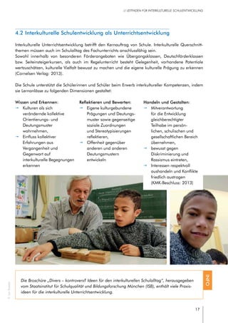 17
// LEITFADEN FÜR INTERKULTURELLE SCHULENTWICKLUNG
4.2 Interkulturelle Schulentwicklung als Unterrichtsentwicklung
Interkulturelle Unterrichtsentwicklung betrifft den Kernauftrag von Schule. Interkulturelle Querschnitt-
themen müssen auch im Schulalltag des Fachunterrichts anschlussfähig sein.
Sowohl innerhalb von besonderen Förderangeboten wie Übergangsklassen, Deutschförderklassen
bzw. Seiteinsteigerkursen, als auch im Regelunterricht besteht Gelegenheit, vorhandene Potentiale
wertzuschätzen, kulturelle Vielfalt bewusst zu machen und die eigene kulturelle Prägung zu erkennen
(Cornelsen Verlag: 2013).
Die Schule unterstützt die Schülerinnen und Schüler beim Erwerb interkultureller Kompetenzen, indem
sie Lernanlässe zu folgenden Dimensionen gestaltet:
Die Broschüre „Divers – kontrovers? Ideen für den interkulturellen Schulalltag“, herausgegeben
vom Staatsinstitut für Schulqualität und Bildungsforschung München (ISB), enthält viele Praxis-
ideen für die interkulturelle Unterrichtsentwicklung.
INFO
Wissen und Erkennen:
pp Kulturen als sich
verändernde kollektive
Orientierungs- und
Deutungsmuster
wahrnehmen,
pp Einfluss kollektiver
Erfahrungen aus
Vergangenheit und
Gegenwart auf
interkulturelle Begegnungen
erkennen
Reflektieren und Bewerten:
pp Eigene kulturgebundene
Prägungen und Deutungs-
muster sowie gegenseitige
soziale Zuordnungen
und Stereotypisierungen
reflektieren,
pp Offenheit gegenüber
anderen und anderen
Deutungsmustern
entwickeln
Handeln und Gestalten:
pp Mitverantwortung
für die Entwicklung
gleichberechtigter
Teilhabe im persön-
lichen, schulischen und
gesellschaftlichen Bereich
übernehmen,
pp bewusst gegen
Diskriminierung und
Rassismus eintreten,
pp Interessen respektvoll
aushandeln und Konflikte
friedlich austragen
(KMK-Beschluss: 2013)
©JanRoeder
 