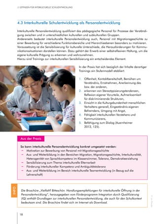 18
// LEITFADEN FÜR INTERKULTURELLE SCHULENTWICKLUNG
4.3 Interkulturelle Schulentwicklung als Personalentwicklung
Interkulturelle Personalentwicklung qualifiziert das pädagogische Personal für Prozesse der Verständi-
gung zwischen und in unterschiedlichen kulturellen und subkulturellen Gruppen.
Andererseits bedeutet interkulturelle Personalentwicklung auch, Personal mit Migrationsgeschichte zu
einer Bewerbung für verschiedene Funktionsbereiche und Hierarchieebenen besonders zu motivieren.
Voraussetzung ist die Sensibilisierung für kulturelle Unterschiede, die Herausforderungen für Kommu-
nikationssituationen darstellen können. Dazu gehört der Erwerb einer selbstreflexiven Haltung, um die
eigene kulturelle Prägung zu erkennen und wahrzunehmen.
Hierzu sind Trainings zur interkulturellen Sensibilisierung ein entscheidendes Element.
In der Praxis hat sich bezüglich der Inhalte derartiger
Trainings ein Stufenmodell etabliert:
1.	 Offenheit, Kontaktbereitschaft, Bemühen um
Verständnis, Ernstnehmen, Anerkennung des
bzw. der anderen,
2.	 erkennen von Stereotypisierungstendenzen,
Reflexion eigener Vorurteile, Aufmerksamkeit
für diskriminierende Strukturen,
3.	 Einsicht in die Kulturgebundenheit menschlichen
Verhaltens generell, Eingeständnis eigenen
Befremdens, Umgang mit Angst,
4.	 Fähigkeit interkulturellen Verstehens und
Kommunizierens,
5.	 Befähigung zum Dialog (Auernheimer
2012, 125).
Aus der Praxis
So kann interkulturelle Personalentwicklung konkret umgesetzt werden:
pp Motivation zur Bewerbung von Personal mit Migrationsgeschichte
pp Aus- und Weiterbildung in den Bereichen Migration, Migrationsgeschichte, Interkulturalität,
Heterogenität von Sprachkompetenz im Klassenzimmer, Toleranz, Demokratieerziehung
pp Sensibilisierung zum Thema interkulturelle Elternarbeit
pp Förderung interkultureller Kompetenz und Ambiguitätstoleranz
pp Aus- und Weiterbildung im Bereich interkulturelle Teamentwicklung (in Bezug auf die
Lehrerschaft)
Die Broschüre „Vielfalt? Bitteschön. Handlungsempfehlungen für interkulturelle Öffnung in der
Personalentwicklung“, herausgegeben vom Förderprogramm Integration durch Qualifizierung
(IQ) enthält Grundlagen zur interkulturellen Personalentwicklung, die auch für den Schulkontext
bedeutsam sind. Die Broschüre findet sich im Internet als Download.
INFO
©JanRoeder
 