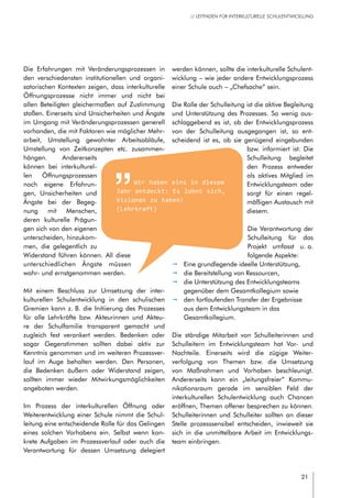 21
// LEITFADEN FÜR INTERKULTURELLE SCHULENTWICKLUNG
Die Erfahrungen mit Veränderungsprozessen in
den verschiedensten institutionellen und organi-
satorischen Kontexten zeigen, dass interkulturelle
Öffnungsprozesse nicht immer und nicht bei
allen Beteiligten gleichermaßen auf Zustimmung
stoßen. Einerseits sind Unsicherheiten und Ängste
im Umgang mit Veränderungsprozessen generell
vorhanden, die mit Faktoren wie möglicher Mehr-
arbeit, Umstellung gewohnter Arbeitsabläufe,
Umstellung von Zeitkonzepten etc. zusammen-
hängen. Andererseits
können bei interkulturel-
len Öffnungsprozessen
noch eigene Erfahrun-
gen, Unsicherheiten und
Ängste bei der Begeg-
nung mit Menschen,
deren kulturelle Prägun-
gen sich von den eigenen
unterscheiden, hinzukom-
men, die gelegentlich zu
Widerstand führen können. All diese
unterschiedlichen Ängste müssen
wahr- und ernstgenommen werden.
Mit einem Beschluss zur Umsetzung der inter-
kulturellen Schulentwicklung in den schulischen
Gremien kann z. B. die Initiierung des Prozesses
für alle Lehrkräfte bzw. Akteurinnen und Akteu-
re der Schulfamilie transparent gemacht und
zugleich fest verankert werden. Bedenken oder
sogar Gegenstimmen sollten dabei aktiv zur
Kenntnis genommen und im weiteren Prozessver-
lauf im Auge behalten werden. Den Personen,
die Bedenken äußern oder Widerstand zeigen,
sollten immer wieder Mitwirkungsmöglichkeiten
angeboten werden.
Im Prozess der interkulturellen Öffnung oder
Weiterentwicklung einer Schule nimmt die Schul-
leitung eine entscheidende Rolle für das Gelingen
eines solchen Vorhabens ein. Selbst wenn kon-
krete Aufgaben im Prozessverlauf oder auch die
Verantwortung für dessen Umsetzung delegiert
werden können, sollte die interkulturelle Schulent-
wicklung – wie jeder andere Entwicklungsprozess
einer Schule auch – „Chefsache“ sein.
Die Rolle der Schulleitung ist die aktive Begleitung
und Unterstützung des Prozesses. So wenig aus-
schlaggebend es ist, ob der Entwicklungsprozess
von der Schulleitung ausgegangen ist, so ent-
scheidend ist es, ob sie genügend eingebunden
bzw. informiert ist. Die
Schulleitung begleitet
den Prozess entweder
als aktives Mitglied im
Entwicklungsteam oder
sorgt für einen regel-
mäßigen Austausch mit
diesem.
Die Verantwortung der
Schulleitung für das
Projekt umfasst u. a.
folgende Aspekte:
pp Eine grundlegende ideelle Unterstützung,
pp die Bereitstellung von Ressourcen,
pp die Unterstützung des Entwicklungsteams
gegenüber dem Gesamtkollegium sowie
pp den fortlaufenden Transfer der Ergebnisse
aus dem Entwicklungsteam in das
Gesamtkollegium.
Die ständige Mitarbeit von Schulleiterinnen und
Schulleitern im Entwicklungsteam hat Vor- und
Nachteile. Einerseits wird die zügige Weiter-
verfolgung von Themen bzw. die Umsetzung
von Maßnahmen und Vorhaben beschleunigt.
Andererseits kann ein „leitungsfreier“ Kommu-
nikationsraum gerade im sensiblen Feld der
interkulturellen Schulentwicklung auch Chancen
eröffnen, Themen offener besprechen zu können.
Schulleiterinnen und Schulleiter sollten an dieser
Stelle prozesssensibel entscheiden, inwieweit sie
sich in die unmittelbare Arbeit im Entwicklungs-
team einbringen.
Wir haben eins in diesem
Jahr entdeckt: Es lohnt sich,
Visionen zu haben!
(Lehrkraft)
 